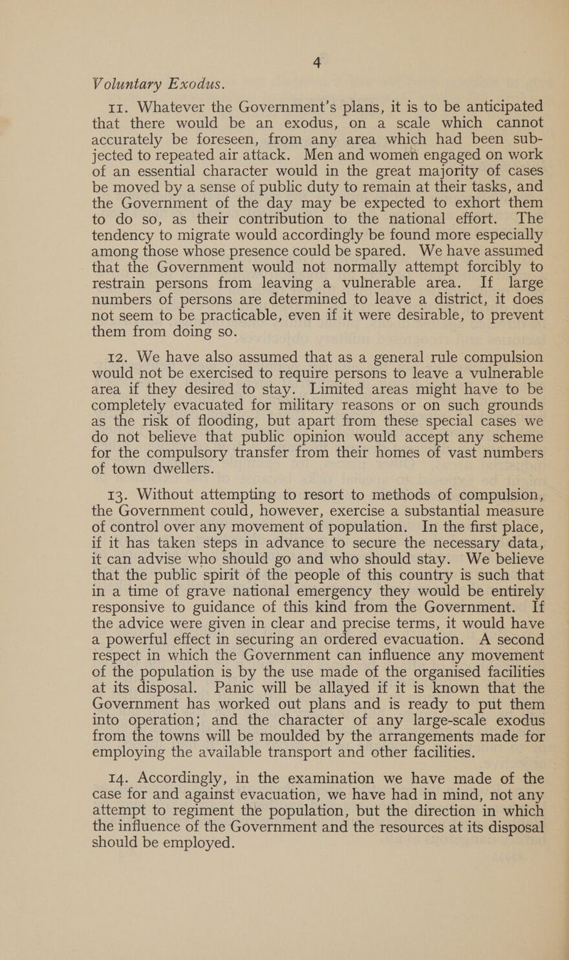 Voluntary Exodus. 11. Whatever the Government’s plans, it is to be anticipated that there would be an exodus, on a scale which cannot accurately be foreseen, from any area which had been sub- jected to repeated air attack. Men and women engaged on work of an essential character would in the great majority of cases be moved by a sense of public duty to remain at their tasks, and the Government of the day may be expected to exhort them to do so, as their contribution to the national effort. The tendency to migrate would accordingly be found more especially among those whose presence could be spared. We have assumed that the Government would not normally attempt forcibly to restrain persons from leaving a vulnerable area. If large numbers of persons are determined to leave a district, it does not seem to be practicable, even if it were desirable, to prevent them from doing so. 12. We have also assumed that as a general rule compulsion would not be exercised to require persons to leave a vulnerable area if they desired to stay. Limited areas might have to be completely evacuated for military reasons or on such grounds as the risk of flooding, but apart from these special cases we do not believe that public opinion would accept any scheme for the compulsory transfer from their homes of vast numbers of town dwellers. 13. Without attempting to resort to methods of compulsion, the Government could, however, exercise a substantial measure of control over any movement of population. In the first place, if it has taken steps in advance to secure the necessary data, it can advise who should go and who should stay. We believe that the public spirit of the people of this country is such that in a time of grave national emergency they would be entirely responsive to guidance of this kind from the Government. If the advice were given in clear and precise terms, it would have a powerful effect in securing an ordered evacuation. A second respect in which the Government can influence any movement of the population is by the use made of the organised facilities at its disposal. Panic will be allayed if it is known that the Government has worked out plans and is ready to put them into operation; and the character of any large-scale exodus from the towns will be moulded by the arrangements made for employing the available transport and other facilities. 14. Accordingly, in the examination we have made of the case for and against evacuation, we have had in mind, not any attempt to regiment the population, but the direction in which the influence of the Government and the resources at its disposal should be employed.