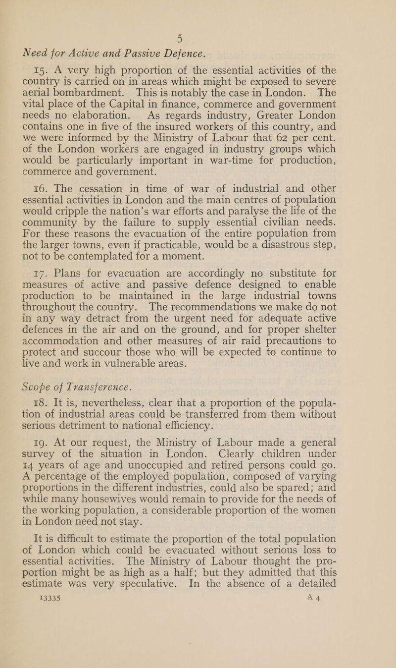 ~ 5 Need for Active and Passive Defence. 15. A very high proportion of the essential activities of the country is carried on in areas which might be exposed to severe aerial bombardment. This is notably the casein London. The vital place of the Capital in finance, commerce and government needs no elaboration. As regards industry, Greater London contains one in five of the insured workers of this country, and we were informed by the Ministry of Labour that 62 per cent. of the London workers are engaged in industry groups which would be particularly important in war-time for production, commerce and government. 16. The cessation in time of war of industrial and other essential activities in London and the main centres of population would cripple the nation’s war efforts and paralyse the life of the community by the failure to supply essential civilian needs. For these reasons the evacuation of the entire population from the larger towns, even if practicable, would be a disastrous step, not to be contemplated for a moment. 17. Plans for evacuation are accordingly no substitute for measures of active and passive defence designed to enable production to be maintained in the large industrial towns throughout the country. The recommendations we make do not in any way detract from the urgent need for adequate active defences in the air and on the ground, and for proper shelter accommodation and other measures of air raid precautions to protect and succour those who will be expected to continue to live and work in vulnerable areas. Scope of Transference. 18. It is, nevertheless, clear that a proportion of the popula- tion of industrial areas could be transferred from them without serious detriment to national efficiency. 1g. At our request, the Ministry of Labour made a general survey of the situation in London. Clearly children under 14 years of age and unoccupied and retired persons could go. A percentage of the employed population, composed of varying proportions in the different industries, could also be spared; and while many housewives would remain to provide for the needs of the working population, a considerable proportion of the women in London need not stay. It is difficult to estimate the proportion of the total population of London which could be evacuated without serious loss to essential activities. The Ministry of Labour thought the pro- portion might be as high as.a half; but they admitted that this estimate was very speculative. In the absence of a detailed