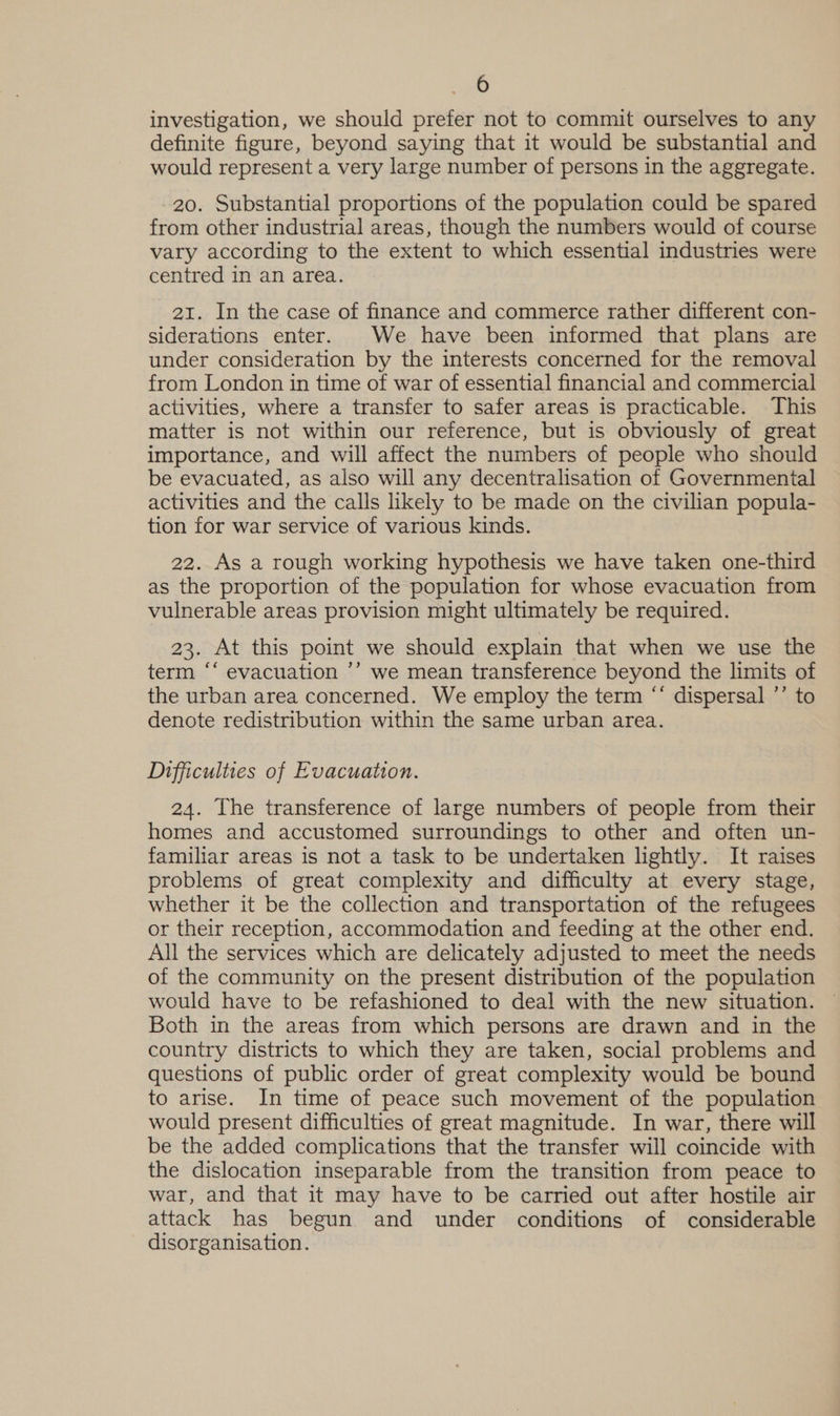 investigation, we should prefer not to commit ourselves to any definite figure, beyond saying that it would be substantial and would represent a very large number of persons in the aggregate. 20. Substantial proportions of the population could be spared from other industrial areas, though the numbers would of course vary according to the extent to which essential industries were centred in an area. 21. In the case of finance and commerce rather different con- siderations enter. We have been informed that plans are under consideration by the interests concerned for the removal from London in time of war of essential financial and commercial activities, where a transfer to safer areas is practicable. This matter is not within our reference, but is obviously of great importance, and will affect the numbers of people who should be evacuated, as also will any decentralisation of Governmental activities and the calls likely to be made on the civilian popula- tion for war service of various kinds. 22. As a rough working hypothesis we have taken one-third as the proportion of the population for whose evacuation from vulnerable areas provision might ultimately be required. 23. At this point we should explain that when we use the term “‘ evacuation ’’ we mean transference beyond the limits of the urban area concerned. We employ the term “‘ dispersal ’’ to denote redistribution within the same urban area. Difficulties of Evacuation. 24. The transference of large numbers of people from their homes and accustomed surroundings to other and often un- familiar areas is not a task to be undertaken lightly. It raises problems of great complexity and difficulty at every stage, whether it be the collection and transportation of the refugees or their reception, accommodation and feeding at the other end. All the services which are delicately adjusted to meet the needs of the community on the present distribution of the population would have to be refashioned to deal with the new situation. © Both in the areas from which persons are drawn and in the country districts to which they are taken, social problems and questions of public order of great complexity would be bound to arise. In time of peace such movement of the population would present difficulties of great magnitude. In war, there will be the added complications that the transfer will coincide with the dislocation inseparable from the transition from peace to war, and that it may have to be carried out after hostile air attack has begun and under conditions of considerable disorganisation.