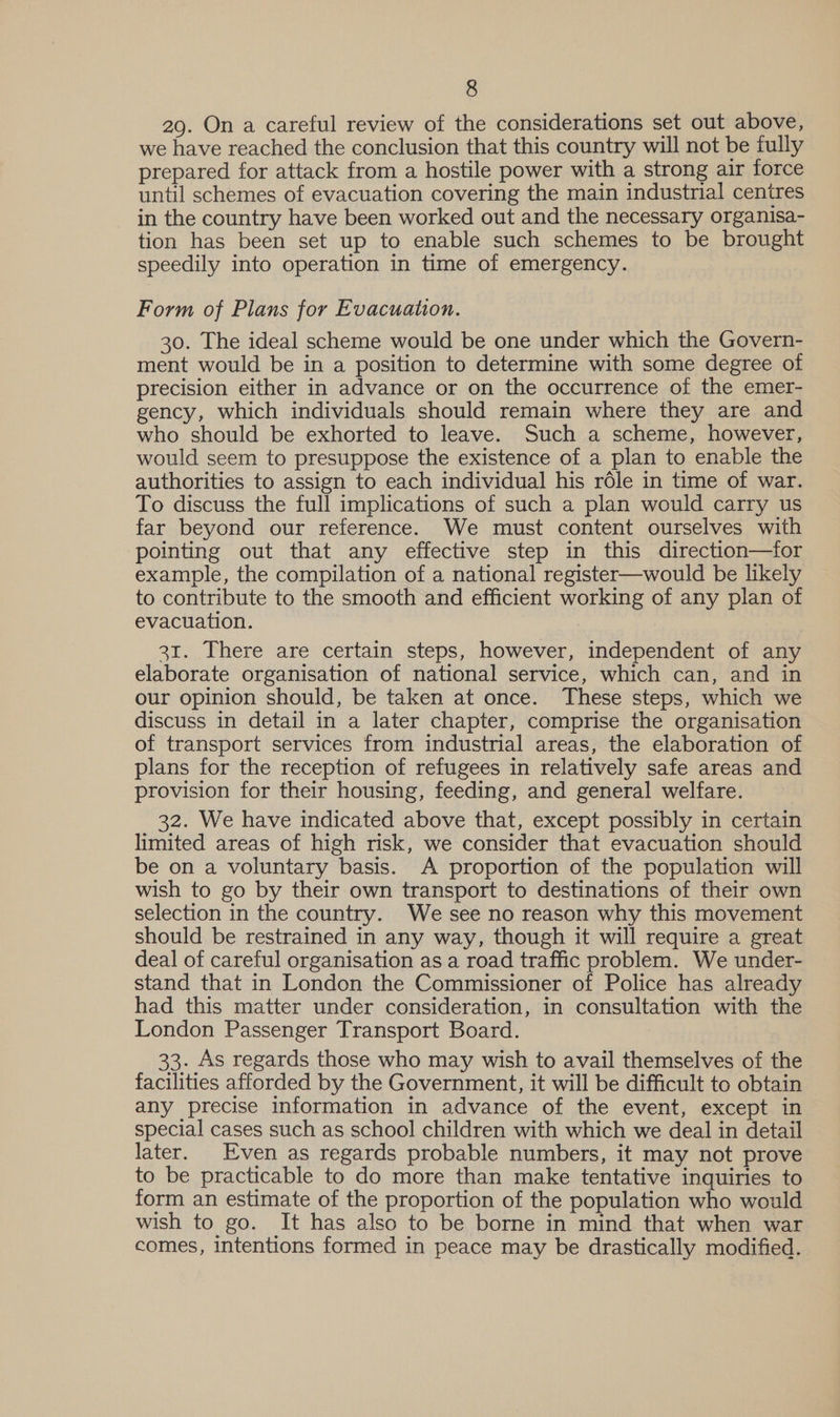 29. On a careful review of the considerations set out above, we have reached the conclusion that this country will not be fully prepared for attack from a hostile power with a strong air force until schemes of evacuation covering the main industrial centres in the country have been worked out and the necessary organisa- tion has been set up to enable such schemes to be brought speedily into operation in time of emergency. Form of Plans for Evacuation. 30. The ideal scheme would be one under which the Govern- ment would be in a position to determine with some degree of precision either in advance or on the occurrence of the emer- gency, which individuals should remain where they are and who should be exhorted to leave. Such a scheme, however, would seem to presuppose the existence of a plan to enable the authorities to assign to each individual his réle in time of war. To discuss the full implications of such a plan would carry us far beyond our reference. We must content ourselves with pointing out that any effective step in this direction—for example, the compilation of a national register—would be likely to contribute to the smooth and efficient working of any plan of evacuation. 31. There are certain steps, however, independent of any elaborate organisation of national service, which can, and in our opinion should, be taken at once. These steps, which we discuss in detail in a later chapter, comprise the organisation of transport services from industrial areas, the elaboration of plans for the reception of refugees in relatively safe areas and provision for their housing, feeding, and general welfare. 32. We have indicated above that, except possibly in certain limited areas of high risk, we consider that evacuation should be on a voluntary basis. A proportion of the population will wish to go by their own transport to destinations of their own selection in the country. We see no reason why this movement should be restrained in any way, though it will require a great deal of careful organisation as a road traffic problem. We under- stand that in London the Commissioner of Police has already had this matter under consideration, in consultation with the London Passenger Transport Board. 33. As regards those who may wish to avail themselves of the facilities afforded by the Government, it will be difficult to obtain any precise information in advance of the event, except in special cases such as school children with which we deal in detail later. Even as regards probable numbers, it may not prove to be practicable to do more than make tentative inquiries to form an estimate of the proportion of the population who would wish to go. It has also to be borne in mind that when war comes, intentions formed in peace may be drastically modified.