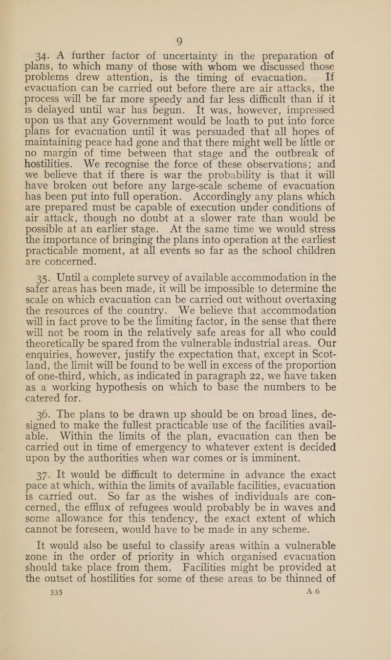 34. A further factor of uncertainty in the preparation of plans, to which many of those with whom we discussed those problems drew attention, is the timing of evacuation. If evacuation can be carried out before there are air attacks, the process will be far more speedy and far less difficult than if it is delayed until war has begun. It was, however, impressed upon us that any Government would be loath to put into force plans for evacuation until it was persuaded that all hopes of maintaining peace had gone and that there might well be little or no margin of time between that stage and the outbreak of hostilities. We recognise the force of these observations; and we believe that if there is war the probability is that it will have broken out before any large-scale scheme of evacuation has been put into full operation. Accordingly any plans which are prepared must be capable of execution under conditions of air attack, though no doubt at a slower rate than would be possible at an earlier stage. At the same time we would stress the importance of bringing the plans into operation at the earliest practicable moment, at all events so far as the school children are concerned. 35. Until a complete survey of available accommodation in the safer areas has been made, it will be impossible to determine the scale on which evacuation can be carried out without overtaxing the resources of the country. We believe that accommodation will in fact prove to be the limiting factor, in the sense that there will not be room in the relatively safe areas for all who could theoretically be spared from the vulnerable industrial areas. Our enquiries, however, justify the expectation that, except in Scot- land, the limit will be found to be well in excess of the proportion of one-third, which, as indicated in paragraph 22, we have taken as a working hypothesis on which to base the numbers to be catered for. 36. The plans to be drawn up should be on broad lines, de- signed to make the fullest practicable use of the facilities avail- able. Within the limits of the plan, evacuation can then be carried out in time of emergency to whatever extent is decided upon by the authorities when war comes or is imminent. 37. It would be difficult to determine in advance the exact pace at which, within the limits of available facilities, evacuation is carried out. So far as the wishes of individuals are con- cerned, the efflux of refugees would probably be in waves and some allowance for this tendency, the exact extent of which cannot be foreseen, would have to be made in any scheme. It would also be useful to classify areas within a vulnerable zone in the order of priority in which organised evacuation should take place from them. Facilities might be provided at the outset of hostilities for some of these areas to be thinned of bs A6