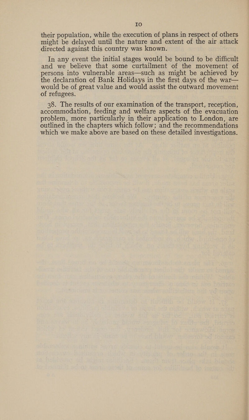 IO their population, while the execution of plans in respect of others might be delayed until the nature and extent of the air attack directed against this country was known. In any event the initial stages would be bound to be difficult and we believe that some curtailment of the movement of persons into vulnerable areas—such as might be achieved by the declaration of Bank Holidays in the first days of the war— would be of great value and would assist the outward movement of refugees. 38. The results of our examination of the transport, reception, accommodation, feeding and welfare aspects of the evacuation problem, more particularly in their application to London, are outlined in the chapters which follow; and the recommendations which we make above are based on these detailed investigations.