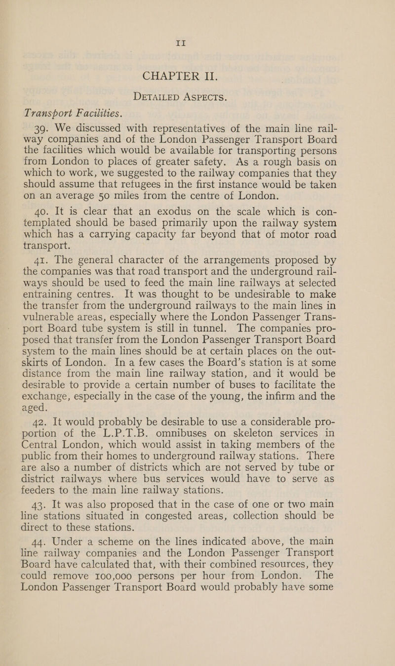 be CHAPTER II, DETAILED ASPECTS. Transport Facilites. 39. We discussed with representatives of the main line rail- way companies and of the London Passenger Transport Board the facilities which would be available for transporting persons from London to places of greater safety. As a rough basis on which to work, we suggested to the railway companies that they should assume that refugees in the first instance would be taken on an average 50 miles from the centre of London. 40. It is clear that an exodus on the scale which is con- templated should be based primarily upon the railway system which has a carrying capacity far beyond that of motor road transport. 41. The general character of the arrangements proposed by the companies was that road transport and the underground rail- ways should be used to feed the main line railways at selected entraining centres. It was thought to be undesirable to make the transfer from the underground railways to the main lines in vulnerable areas, especially where the London Passenger Trans- port Board tube system 1s still in tunnel. The companies pro- posed that transfer from the London Passenger Transport Board system to the main lines should be at certain places on the out- skirts of London. In a few cases the Board’s station is at some distance from the main line railway station, and it would be desirable to provide a certain number of buses to facilitate the exchange, especially in the case of the young, the infirm and the aged. 42. It would probably be desirable to use a considerable pro- portion of the L.P.T.B. omnibuses on skeleton services in Central London, which would assist in taking members of the public from their homes to underground railway stations. There are also a number of districts which are not served by tube or district railways where bus services would have to serve as feeders to the main line railway stations. 43. It was also proposed that in the case of one or two main line stations situated in congested areas, collection should be direct to these stations. 44. Under a scheme on the lines indicated above, the main line railway companies and the London Passenger Transport Board have calculated that, with their combined resources, they could remove 100,000 persons per hour from London. The London Passenger Transport Board would probably have some
