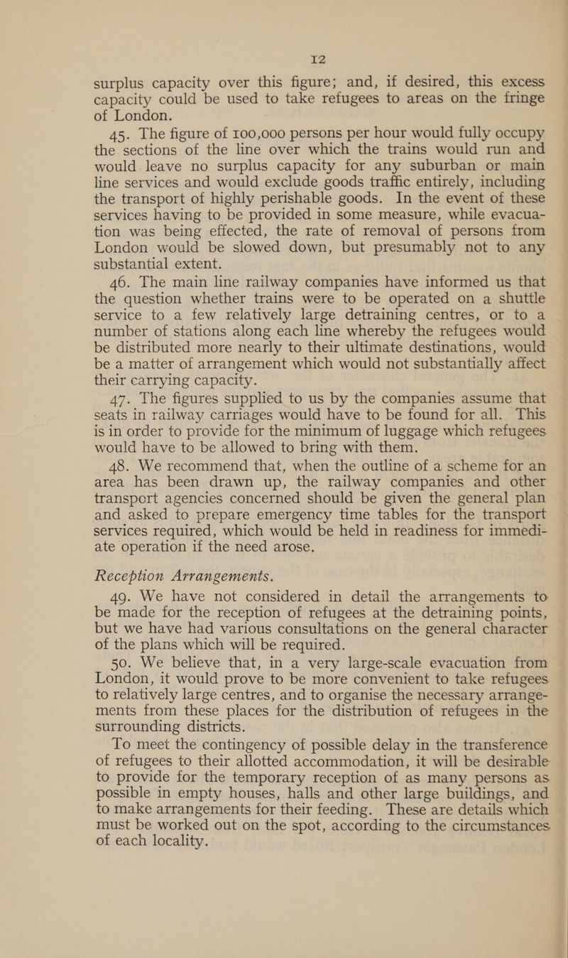 surplus capacity over this figure; and, if desired, this excess capacity could be used to take refugees to areas on the fringe of London. 45. The figure of 100,000 persons per hour would fully occupy the sections of the line over which the trains would run and would. leave no surplus capacity for any suburban or main line services and would exclude goods traffic entirely, including the transport of highly perishable goods. In the event of these services having to be provided in some measure, while evacua- tion was being effected, the rate of removal of persons from London would be slowed down, but presumably not to any substantial extent. 46. The main line railway companies have informed us that the question whether trains were to be operated on a shuttle service to a few relatively large detraining centres, or to a number of stations along each line whereby the refugees would be distributed more nearly to their ultimate destinations, would be a matter of arrangement which would not substantially affect their carrying capacity. 47. The figures supplied to us by the companies assume that seats in railway carriages would have to be found for all. This is in order to provide for the minimum of luggage which refugees would have to be allowed to bring with them. 48. We recommend that, when the outline of a scheme for an area has been drawn up, the railway companies and other transport agencies concerned should be given the general plan and asked to prepare emergency time tables for the transport services required, which would be held in readiness for immedi- ate operation if the need arose. Reception Arrangements. 49. We have not considered in detail the arrangements to be made for the reception of refugees at the detraining points, but we have had various consultations on the general character of the plans which will be required. 50. We believe that, in a very large-scale evacuation from London, it would prove to be more convenient to take refugees to relatively large centres, and to organise the necessary arrange- ments from these places for the distribution of refugees in the surrounding districts. To meet the contingency of possible delay in the transference of refugees to their allotted accommodation, it will be desirable to provide for the temporary reception of as many persons as possible in empty houses, halls and other large buildings, and to make arrangements for their feeding. These are details which must be worked out on the spot, according to the circumstances of each locality.
