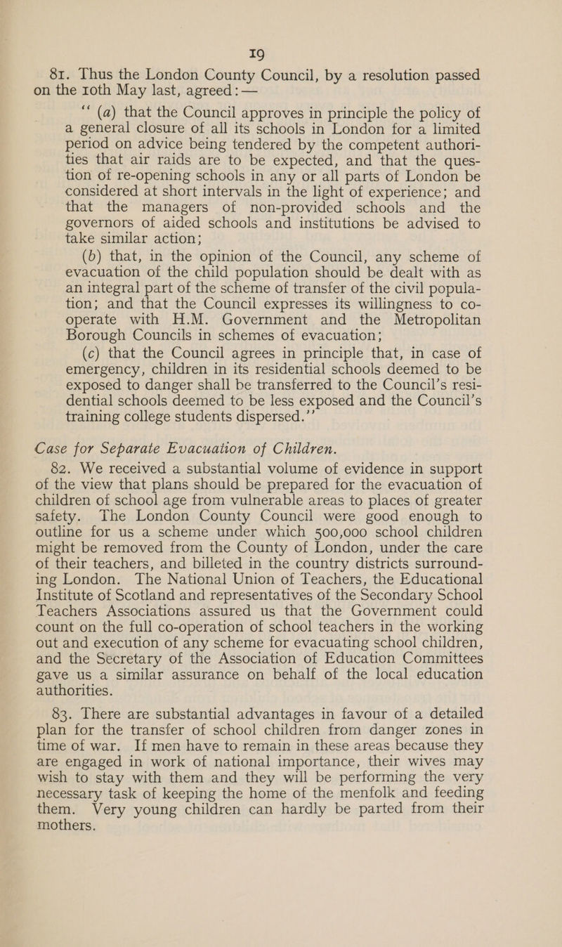 81. Thus the London County Council, by a resolution passed on the roth May last, agreed : — ‘ (a) that the Council approves in principle the policy of a general closure of all its schools in London for a limited period on advice being tendered by the competent authori- ties that air raids are to be expected, and that the ques- tion of re-opening schools in any or all parts of London be considered at short intervals in the light of experience; and that the managers of non-provided schools and_ the governors of aided schools and institutions be advised to take similar action; (b) that, in the opinion of the Council, any scheme of evacuation of the child population should be dealt with as an integral part of the scheme of transfer of the civil popula- tion; and that the Council expresses its willingness to co- operate with H.M. Government and the Metropolitan Borough Councils in schemes of evacuation; (c) that the Council agrees in principle that, in case of emergency, children in its residential schools deemed to be exposed to danger shall be transferred to the Council’s resi- dential schools deemed to be less exposed and the Council’s training college students dispersed.’’ Case for Separate Evacuation of Children. 82. We received a substantial volume of evidence in support of the view that plans should be prepared for the evacuation of children of school age from vulnerable areas to places of greater safety. The London County Council were good enough to outline for us a scheme under which 500,000 school children might be removed from the County of London, under the care of their teachers, and billeted in the country districts surround- ing London. The National Union of Teachers, the Educational Institute of Scotland and representatives of the Secondary School Teachers Associations assured us that the Government could count on the full co-operation of school teachers in the working out and execution of any scheme for evacuating school children, and the Secretary of the Association of Education Committees gave us a similar assurance on behalf of the local education authorities. 83. There are substantial advantages in favour of a detailed plan for the transfer of school children from danger zones in time of war. If men have to remain in these areas because they are engaged in work of national importance, their wives may wish to stay with them and they will be performing the very necessary task of keeping the home of the menfolk and feeding them. Very young children can hardly be parted from their mothers.