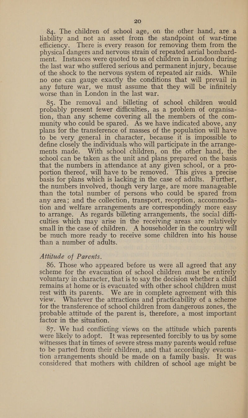84. The children of school age, on the other hand, are a liability and not an asset from the standpoint of war-time efficiency. There is every reason for removing them from the physical dangers and nervous strain of repeated aerial bombard- ment. Instances were quoted to us of children in London during the last war who suffered serious and permanent injury, because of the shock to the nervous system of repeated air raids. While no one can gauge exactly the conditions that will prevail in any future war, we must assume that they will be infinitely worse than in London in the last war. 85. The removal and billeting of school children would probably present fewer difficulties, as a problem of organisa- tion, than any scheme covering all the members of the com- munity who could be spared. As we have indicated above, any plans for the transference of masses of the population will have to be very general in character, because it is impossible to define closely the individuals who will participate in the arrange- ments made. With school children, on the other hand, the school can be taken as the unit and plans prepared on the basis that the numbers in attendance at any given school, or a pro- portion thereof, will have to be removed. This gives a precise basis for plans which is lacking in the case of adults. Further, the numbers involved, though very large, are more manageable than the total number of persons who could be spared from any area; and the collection, transport, reception, accommoda- tion and welfare arrangements are correspondingly more easy to arrange. As regards billeting arrangements, the social diffi- culties which may arise in the receiving areas are relatively small in the case of children. A householder in the country will be much more ready to receive some children into his house than a number of adults. Attitude of Parents. 86. Those who appeared before us were all agreed that any scheme for the evacuation of school children must be entirely voluntary in character, that is to say the decision whether a child remains at home or is evacuated with other school children must rest with its parents. We are in complete agreement with this view. Whatever the attractions and practicability of a scheme for the transference of school children from dangerous zones, the probable attitude of the parent is, therefore, a most important factor in the situation. 87. We had conflicting views on the attitude which parents were likely to adopt. It was represented forcibly to us by some witnesses that in times of severe stress many parents would refuse to be parted from their children, and that accordingly evacua- tion arrangements should be made on a family basis. It was considered that mothers with children of school age might be
