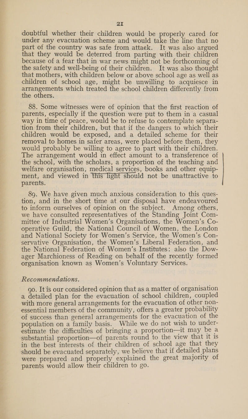doubtiul whether their children would be properly cared for under any evacuation scheme and would take the line that no part of the country was safe from attack. It was also argued that they would be deterred from parting with their children because of a fear that in war news might not be forthcoming of the safety and well-being of their children. It was also thought that mothers, with children below or above school age as well as children of school age, might be unwilling to acquiesce in Fe ere which treated the school children differently from e others. 88. Some witnesses were of opinion that the first reaction of parents, especially if the question were put to them in a casual way in time of peace, would be to refuse to contemplate separa- tion from their children, but that if the dangers to which their children would be exposed, and a detailed scheme for their removal to homes in safer areas, were placed before them, they would probably be willing to agree to part with their children. The arrangement would in effect amount to a transference of the school, with the scholars, a proportion of the teaching and welfare organisation, medical services, books and other equip- ment, and viewed in this light should not be unattractive to parents. 89. We have given much anxious consideration to this ques- tion, and in the short time at our disposal have endeavoured to inform ourselves of opinion on the subject. Among others, we have consulted representatives of the Standing Joint Com- mittee of Industrial Women’s Organisations, the Women’s Co- operative Guild, the National Council of Women, the London and National Society for Women’s Service, the Women’s Con- servative Organisation, the Women’s Liberal Federation, and the National Federation of Women’s Institutes: also the Dow- ager Marchioness of Reading on behalf of the recently formed organisation known as Women’s Voluntary Services. Recommendations. go. It is our considered opinion that as a matter of organisation a detailed plan for the evacuation of school children, coupled with more general arrangements for the evacuation of other non- essential members of the community, offers a greater probability of success than general arrangements for the evacuation of the population on a family basis. While we do not wish to under- estimate the difficulties of bringing a proportion—it may be a substantial proportion—of parents round to the view that it 1s in the best interests of their children of school age that they should be evacuated separately, we believe that if detailed plans were prepared and properly explained the great majority of parents would allow their children to go.