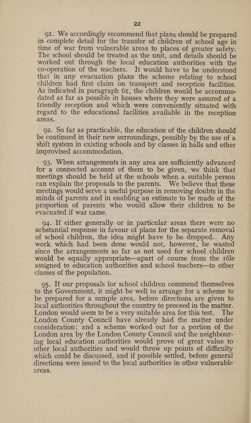 gi. We accordingly recommend that plans should be prepared in complete detail for the transfer of children of school age in time of war from vulnerable areas to places of greater safety. The school should be treated as the unit, and details should be worked out through the local education authorities with the co-operation of the teachers. It would have to be understood that in any evacuation plans the scheme relating to school children had first claim on transport and reception facilities. As indicated in paragraph 61, the children would be accommo- dated as far as possible in houses where they were assured of a friendly reception and which were conveniently situated with regard to the educational facilities available in the reception areas. g2. So far as practicable, the education of the children should be continued in their new surroundings, possibly by the use of a shift system in existing schools and by classes in halls and other improvised accommodation. 93. When arrangements in any area are sufficiently advanced for a connected account of them to be given, we think that meetings should be held at the schools when a suitable person can explain the proposals to the parents. We believe that these meetings would serve a useful purpose in removing doubts in the minds of parents and in enabling an estimate to be made of the proportion of parents who would allow their children to be evacuated if war came. 94. If either generally or in particular areas there were no substantial response in favour of plans for the separate removal of school children, the idea might have to be dropped. Any work which had been done would not, however, be wasted since the arrangements so far as not used for school children would be equally appropriate—apart of course from the rdle assigned to education authorities and school teachers—to other classes of the population. 95. If our proposals for school children commend themselves to the Government, it might be well to arrange for a scheme to be prepared for a sample area, before directions are given to local authorities throughout the country to proceed in the matter. London would seem to be a very suitable area for this test. The London County Council have already had the matter under consideration; and a scheme worked out for a portion of the London area by the London County Council and the neighbour- ing local education authorities would prove of great value to other local authorities and would throw up points of difficulty which could be discussed, and if possible settled, before general directions were issued to the local authorities in other vulnerable areas.