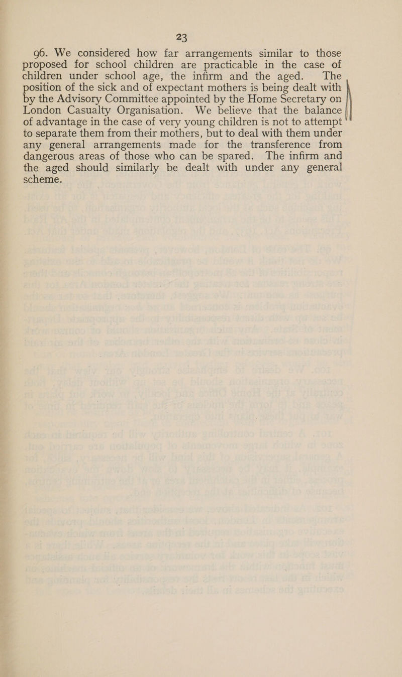 g6. We considered how far arrangements similar to those proposed for school children are practicable in the case of children under school age, the infirm and the aged. The position of the sick and of expectant mothers is being dealt with by the Advisory Committee appointed by the Home Secretary on London Casualty Organisation. We believe that the balance | of advantage in the case of very young children is not to attempt to separate them from their mothers, but to deal with them under any general arrangements made for the transference from dangerous areas of those who can be spared. The infirm and the aged should similarly be dealt with under any general scheme.