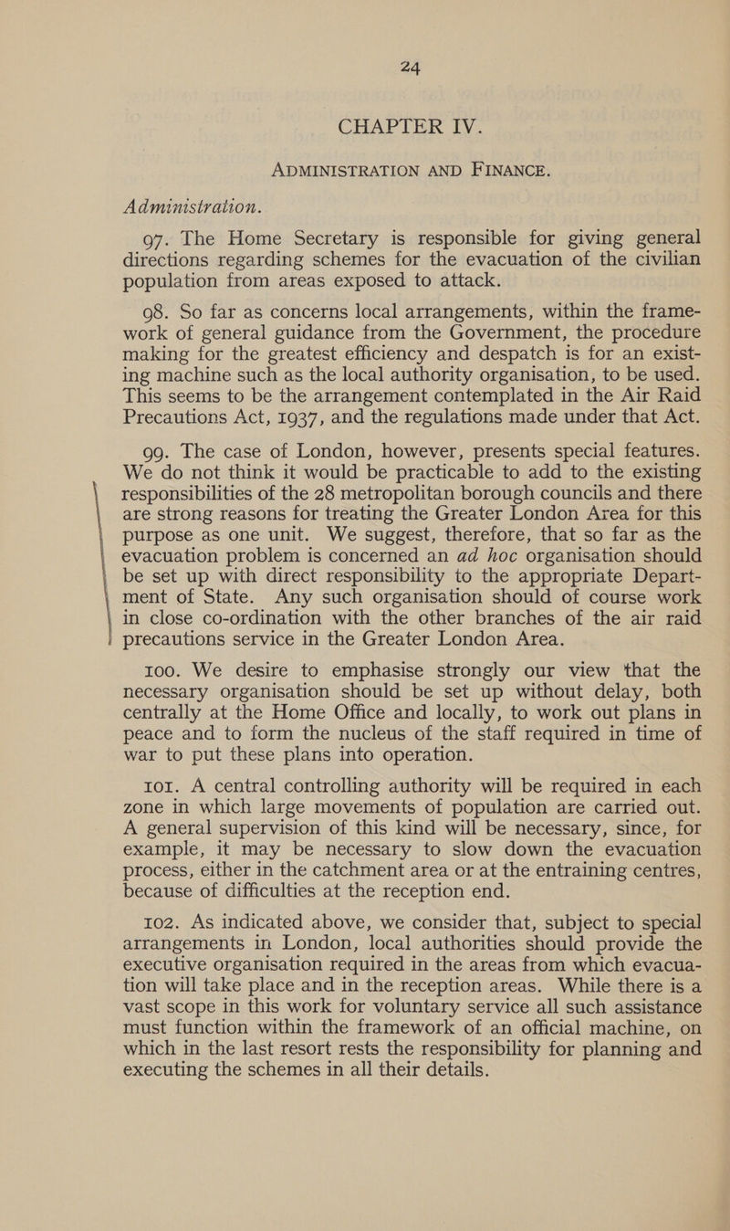 CHAPIER IV. ADMINISTRATION AND FINANCE. Administration. g7. The Home Secretary is responsible for giving general directions regarding schemes for the evacuation of the civilian population from areas exposed to attack. 98. So far as concerns local arrangements, within the frame- work of general guidance from the Government, the procedure making for the greatest efficiency and despatch is for an exist- ing machine such as the local authority organisation, to be used. This seems to be the arrangement contemplated in the Air Raid Precautions Act, 1937, and the regulations made under that Act. 99. The case of London, however, presents special features. We do not think it would be practicable to add to the existing responsibilities of the 28 metropolitan borough councils and there are strong reasons for treating the Greater London Area for this purpose as one unit. We suggest, therefore, that so far as the evacuation problem is concerned an ad hoc organisation should _ be set up with direct responsibility to the appropriate Depart- | ment of State. Any such organisation should of course work | in close co-ordination with the other branches of the air raid | precautions service in the Greater London Area. 100. We desire to emphasise strongly our view that the necessary organisation should be set up without delay, both centrally at the Home Office and locally, to work out plans in peace and to form the nucleus of the staff required in time of war to put these plans into operation. tor. A central controlling authority will be required in each zone in which large movements of population are carried out. A general supervision of this kind will be necessary, since, for example, it may be necessary to slow down the evacuation process, either in the catchment area or at the entraining centres, because of difficulties at the reception end. 102. As indicated above, we consider that, subject to special arrangements in London, local authorities should provide the executive organisation required in the areas from which evacua- tion will take place and in the reception areas. While there is a vast scope in this work for voluntary service all such assistance must function within the framework of an official machine, on which in the last resort rests the responsibility for planning and executing the schemes in all their details.
