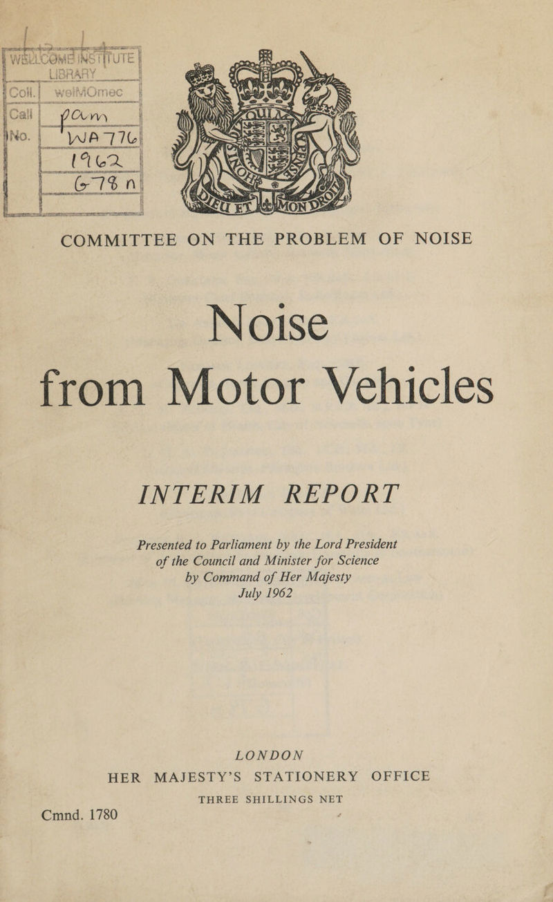 / : H ea a a eee neers a u ‘Va oar beans ee LAsre LY Pei tis itu “= i WERELUORIE INO | i lc fi LIBRARY » OT CTES LL RELL AL TOPE CLTO AE I, if if      COMMITTEE ON THE PROBLEM OF NOISE Noise from Motor Vehicles INTERIM REPORT Presented to Parliament by the Lord President of the Council and Minister for Science by Command of Her Majesty July 1962 LONDON HER MAJESTY’S STATIONERY OFFICE THREE SHILLINGS NET Cmnd. 1780