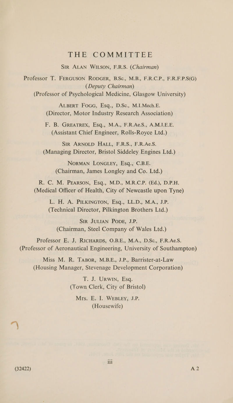 THE COMMITTEE Sir ALAN WILSON, F.R.S. (Chairman) Professor T. FERGUSON. RODGER, B.Sc., M.B., F.R.C.P., F.R.F.P.S(G) (Deputy Chairman) (Professor of Psychological Medicine, Glasgow University) ALBERT FoGG, Esq., D.Sc., M.I.Mech.E. (Director, Motor Industry Research Association) F. B. GREATREX, Esq., M.A., F.R.Ae.S., A.M.I.E.E. (Assistant Chief Engineer, Rolls-Royce Ltd.) Sir ARNOLD HALL, F.R.S., F.R.Ae.S. (Managing Director, Bristol Siddeley Engines Ltd.) NORMAN LONGLEY, Esq., C.B.E. (Chairman, James Longley and Co. Ltd.) R. C. M. PEARSON, Esq., M.D., M.R.C.P. (Ed.), D.P.H. (Medical Officer of Health, City of Newcastle upon Tyne) L. H. A. PILKINGTON, Esq., LL.D., M.A., J.P. (Technical Director, Pilkington Brothers Ltd.) SIR JULIAN PODE, J.P. (Chairman, Steel Company of Wales Ltd.) Professor E. J. RICHARDS, O.B.E., M.A., D.Sc., F.R.Ae.S. (Professor of Aeronautical Engineering, University of Southampton) Miss M. R. TABOR, M.B.E., J.P., Barrister-at-Law (Housing Manager, Stevenage Development Corporation) T. J. URWIN, Esq. (Town Clerk, City of Bristol) Mrs. E. I. WEBLEY, J.P. (Housewife) ill