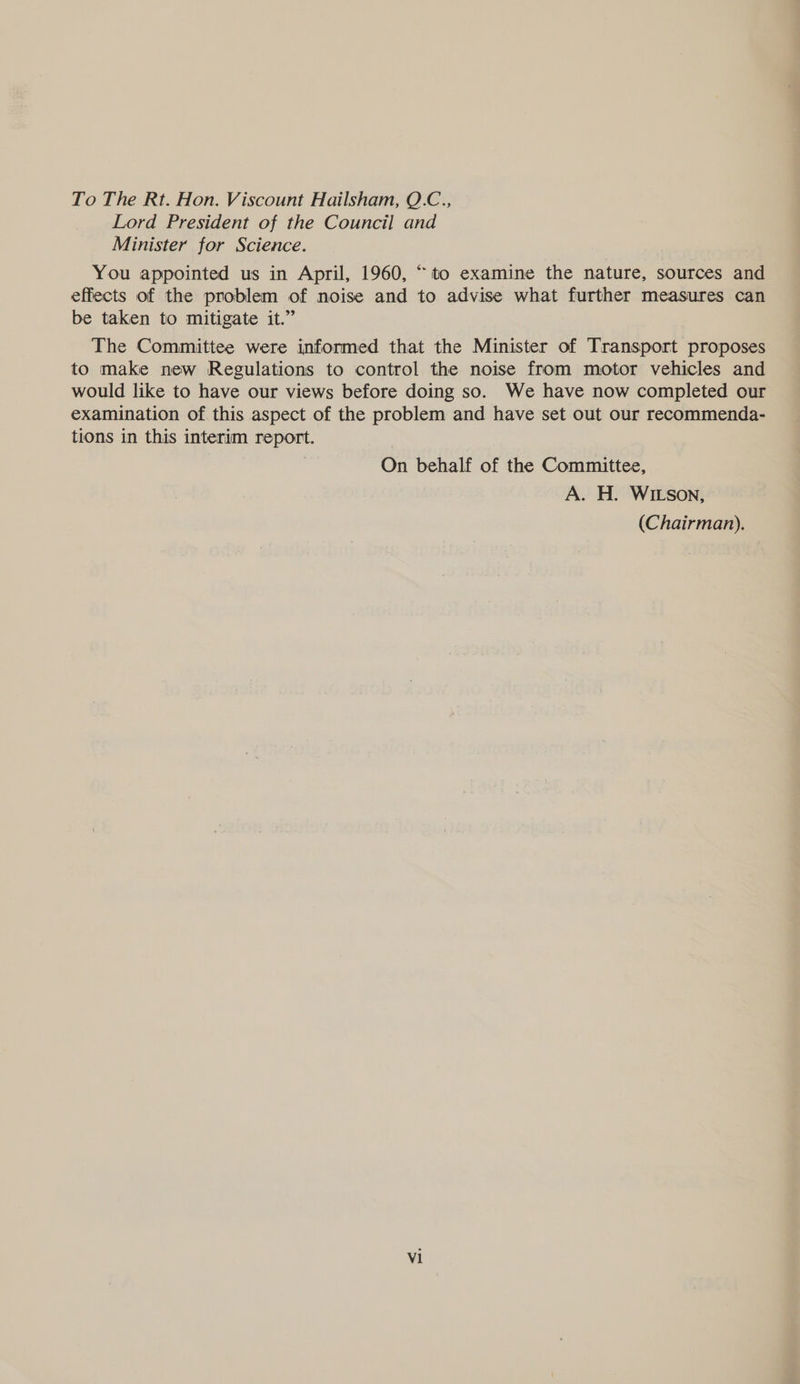 To The Rt. Hon. Viscount Hailsham, Q.C., Lord President of the Council and Minister for Science. : You appointed us in April, 1960, “to examine the nature, sources and effects of the problem of noise and to advise what further measures can be taken to mitigate it.” The Committee were informed that the Minister of Transport proposes to make new Regulations to control the noise from motor vehicles and would like to have our views before doing so. We have now completed our examination of this aspect of the problem and have set out our recommenda- tions in this interim report. | On behalf of the Committee, A. H. WILson, (Chairman). V1