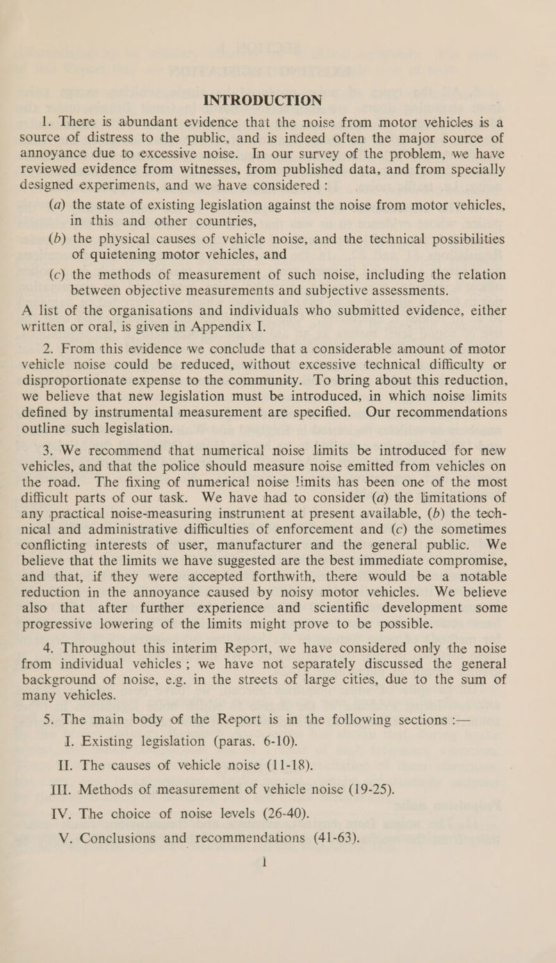 INTRODUCTION 1. There is abundant evidence that the noise from motor vehicles is a source of distress to the public, and is indeed often the major source of annoyance due to excessive noise. In our survey of the problem, we have reviewed evidence from witnesses, from published data, and from specially designed experiments, and we have considered : (a) the state of existing legislation against the noise from motor vehicles, in this and other countries, (5) the physical causes of vehicle noise, and the technical possibilities of quietening motor vehicles, and (c) the methods of measurement of such noise, including the relation between objective measurements and subjective assessments. A list of the organisations and individuals who submitted evidence, either written or oral, is given in Appendix I. 2. From this evidence we conclude that a considerable amount of motor vehicle noise could be reduced, without excessive technical difficulty or disproportionate expense to the community. To bring about this reduction, we believe that new legislation must be introduced, in which noise limits defined by instrumental measurement are specified. Our recommendations outline such legislation. 3. We recommend that numerical noise limits be introduced for new vehicles, and that the police should measure noise emitted from vehicles on the road. The fixing of numerical noise !imits has been one of the most difficult parts of our task. We have had to consider (a) the limitations of any practical noise-measuring instrument at present available, (5) the tech- nical and administrative difficulties of enforcement and (c) the sometimes conflicting interests of user, manufacturer and the general public. We believe that the limits we have suggested are the best immediate compromise, and that, if they were accepted forthwith, there would be a notable reduction in the annoyance caused by noisy motor vehicles. We believe also that after further experience and scientific development some progressive lowering of the limits might prove to be possible. 4. Throughout this interim Report, we have considered only the noise from individual vehicles; we have not separately discussed the general background of noise, e.g. in the streets of large cities, due to the sum of many vehicles. 5. The main body of the Report is in the following sections :— I. Existing legislation (paras. 6-10). II. The causes of vehicle noise (11-18). {lI. Methods of measurement of vehicle noise (19-25). IV. The choice of noise levels (26-40). V. Conclusions and recommendations (41-63).