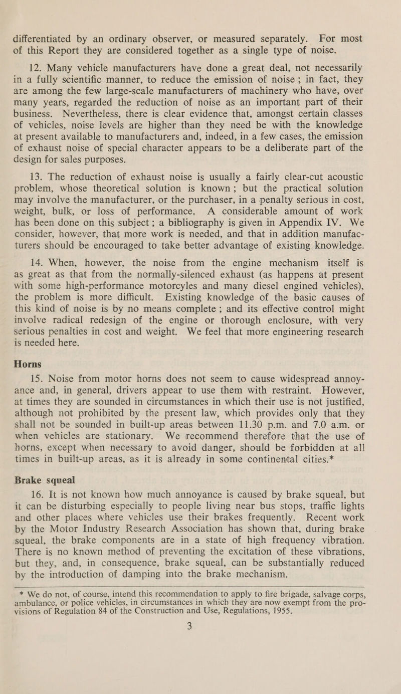 differentiated by an ordinary observer, or measured separately. For most of this Report they are considered together as a single type of noise. 12. Many vehicle manufacturers have done a great deal, not necessarily in a fully scientific manner, to reduce the emission of noise ; in fact, they are among tthe few large-scale manufacturers of machinery who have, over many years, regarded the reduction of noise as an important part of their business. Nevertheless, there is clear evidence that, amongst certain classes of vehicles, noise levels are higher than they need be with the knowledge at present available to manufacturers and, indeed, in a few cases, the emission of exhaust noise of special character appears to be a deliberate part of the design for sales purposes. 13. The reduction of exhaust noise is usually a fairly clear-cut acoustic problem, whose theoretical solution is known; but the practical solution may involve the manufacturer, or the purchaser, in a penalty serious in cost, weight, bulk, or loss of performance. A considerable amount of work has been done on this subject ; a bibliography is given in Appendix IV. We consider, however, that more work is needed, and that in addition manufac- turers should be encouraged to take better advantage of existing knowledge. 14. When, however, the noise from the engine mechanism itself is as great as that from the normally-silenced exhaust (as happens at present with some high-performance motorcyles and many diesel engined vehicles), the problem is more difficult. Existing knowledge of the basic causes of this kind of noise is by no means complete ; and its effective control might involve radical redesign of the engine or thorough enclosure, with very serious penalties in cost and weight. We feel that more engineering research is needed here. Horns 15. Noise from motor horns does not seem to cause widespread annoy- ance and, in general, drivers appear to use them with restraint. However, at times they are sounded in circumstances in which their use is not justified, although not prohibited by the present law, which provides only that they shall not be sounded in built-up areas between 11.30 p.m. and 7.0 a.m. or when vehicles are stationary. We recommend therefore that the use of horns, except when necessary to avoid danger, should be forbidden at all times in built-up areas, as it is already in some continental cities.* Brake squeal 16. It is not known how much annoyance is caused by brake squeal, but it can be disturbing especially to people living near bus stops, traffic lights and other places where vehicles use their brakes frequently. Recent work by the Motor Industry Research Association has shown that, during brake squeal, the brake components are in a state of high frequency vibration. There is no known method of preventing the excitation of these vibrations, but they, and, in consequence, brake squeal, can be substantially reduced by the introduction of damping into the brake mechanism.   * We do not, of course, intend this recommendation to apply to fire brigade, salvage corps, ambulance, or police vehicles, in circumstances in which they are now exempt from the pro- visions of Regulation 84 of the Construction and Use, Regulations, 1955.