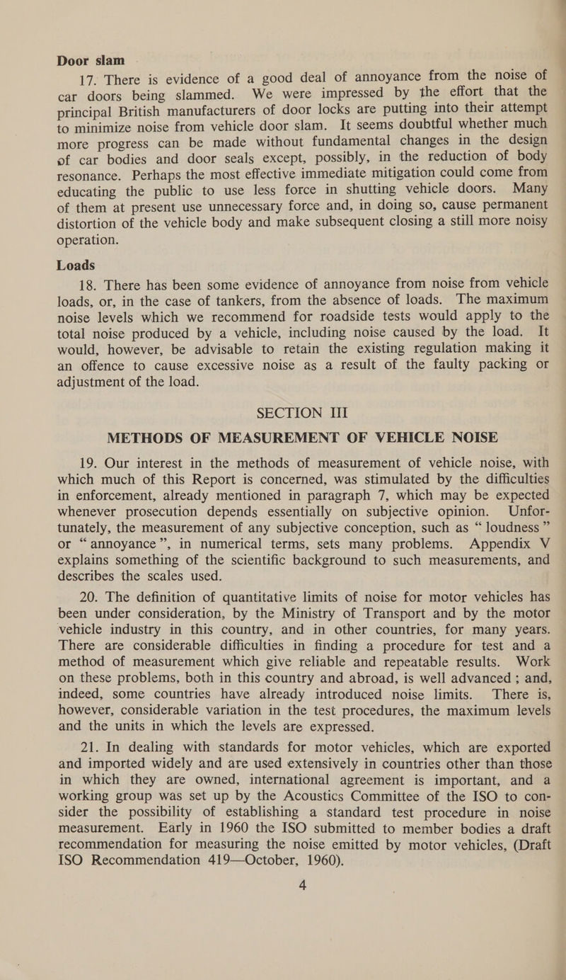 Door slam 17. There is evidence of a good deal of annoyance from the noise of car doors being slammed. We were impressed by the effort that the principal British manufacturers of door locks are putting into their attempt to minimize noise from vehicle door slam. It seems doubtful whether much more progress can be made without fundamental changes in the design of car bodies and door seals except, possibly, in the reduction of body resonance. Perhaps the most effective immediate mitigation could come from educating the public to use less force in shutting vehicle doors. Many of them at present use unnecessary force and, in doing so, cause permanent distortion of the vehicle body and make subsequent closing a still more noisy operation. Loads 18. There has been some evidence of annoyance from noise from vehicle loads, or, in the case of tankers, from the absence of loads. The maximum noise levels which we recommend for roadside tests would apply to the total noise produced by a vehicle, including noise caused by the load. It would, however, be advisable to retain the existing regulation making it an offence to cause excessive noise as a result of the faulty packing or adjustment of the load. SECTION II METHODS OF MEASUREMENT OF VEHICLE NOISE 19. Our interest in the methods of measurement of vehicle noise, with which much of this Report is concerned, was stimulated by the difficulties in enforcement, already mentioned in paragraph 7, which may be expected whenever prosecution depends essentially on subjective opinion. Unfor- tunately, the measurement of any subjective conception, such as “ loudness ” or “annoyance”, in numerical terms, sets many problems. Appendix V explains something of the scientific background to such measurements, and describes the scales used. 20. The definition of quantitative limits of noise for motor vehicles has been under consideration, by the Ministry of Transport and by the motor vehicle industry in this country, and in other countries, for many years. There are considerable difficulties in finding a procedure for test and a method of measurement which give reliable and repeatable results. Work on these problems, both in this country and abroad, is well advanced ; and, indeed, some countries have already introduced noise limits. There is, however, considerable variation in the test procedures, the maximum levels and the units in which the levels are expressed. 21. In dealing with standards for motor vehicles, which are exported and imported widely and are used extensively in countries other than those in which they are owned, international agreement is important, and a working group was set up by the Acoustics Committee of the ISO to con- sider the possibility of establishing a standard test procedure in noise measurement. Early in 1960 the ISO submitted to member bodies a draft recommendation for measuring the noise emitted by motor vehicles, (Draft ISO Recommendation 419—October, 1960).