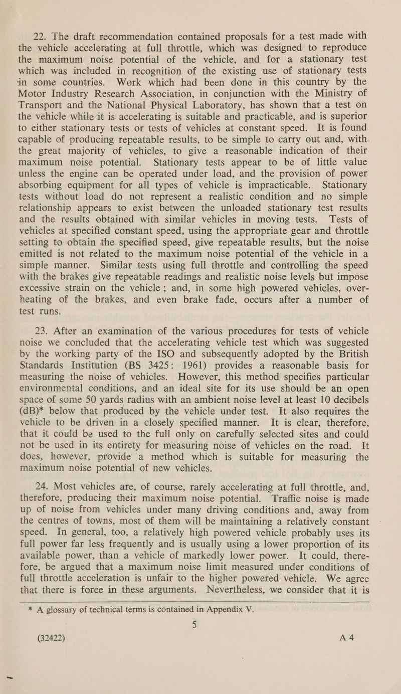 22. The draft recommendation contained proposals for a test made with the vehicle accelerating at full throttle, which was designed to reproduce the maximum noise potential of the vehicle, and for a stationary test which was included in recognition of the existing use of stationary tests in some countries. Work which had been done in this country by the Motor Industry Research Association, in conjunction with the Ministry of Transport and the National Physical Laboratory, has shown that a test on the vehicle while it is accelerating is suitable and practicable, and is superior to either stationary tests or tests of vehicles at constant speed. It is found capable of producing repeatable results, to be simple to carry out and, with. the great majority of vehicles, to give a reasonable indication of their maximum noise potential. Stationary tests appear to be of little value unless the engine can be operated under load, and the provision of power absorbing equipment for all types of vehicle is impracticable. Stationary tests without load do not represent a realistic condition and no simple relationship appears to exist between the unloaded stationary test results and the results obtained with similar vehicles in moving tests. Tests of vehicles at specified constant speed, using the appropriate gear and throttle setting to obtain the specified speed, give repeatable results, but the noise emitted is not related to the maximum noise potential of the vehicle in a simple manner. Similar tests using full throttle and controlling the speed with the brakes give repeatable readings and realistic noise levels but impose excessive strain on the vehicle; and, in some high powered vehicles, over- heating of the brakes, and even brake fade, occurs after a number of test runs. 23. After an examination of the various procedures for tests of vehicle noise we concluded that the accelerating vehicle test which was suggested _ by the working party of the ISO and subsequently adopted by the British Standards Institution (BS 3425: 1961) provides a reasonable basis for measuring the noise of vehicles. However, this method specifies particular environmental conditions, and an ideal site for its use should be an open space of some 50 yards radius with an ambient noise level at least 10 decibels (dB)* below that produced by the vehicle under test. It also requires the vehicle to be driven in a closely specified manner. It is clear, therefore, that it could be used to the full only on carefully selected sites and could not be used in its entirety for measuring noise of vehicles on the road. It does, however, provide a method which is suitable for measuring the maximum noise potential of new vehicles. 24. Most vehicles are, of course, rarely accelerating at full throttle, and, therefore, producing their maximum noise potential. Traffic noise is made up of noise from vehicles under many driving conditions and, away from the centres of towns, most of them will be maintaining a relatively constant speed. in general, too, a relatively high powered vehicle probably uses its full power far less frequently and is usually using a lower proportion of its available power, than a vehicle of markedly lower power. It could, there- fore, be argued that a maximum noise limit measured under conditions of full throttle acceleration is unfair to the higher powered vehicle. We agree that there is force in these arguments. Nevertheless, we consider that it is * A glossary of technical terms is contained in Appendix V. &amp; ~