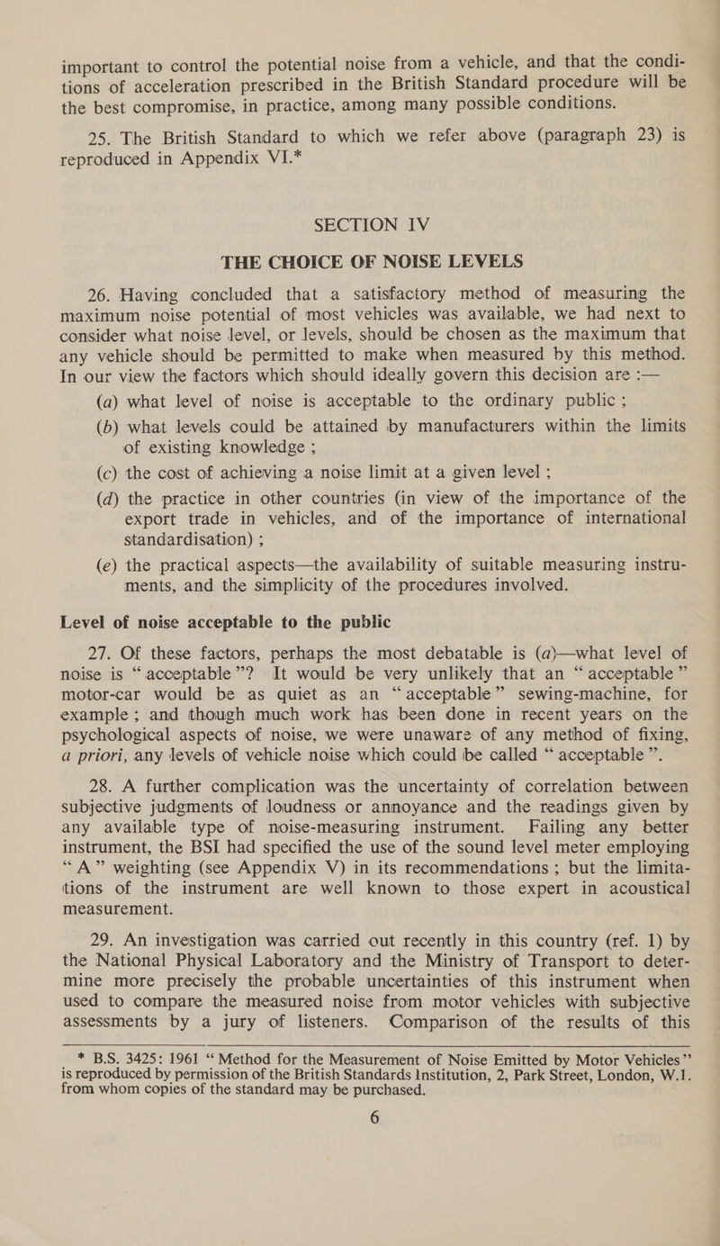 important to control the potential noise from a vehicle, and that the condi- tions of acceleration prescribed in the British Standard procedure will be the best compromise, in practice, among many possible conditions. 25. The British Standard to which we refer above (paragraph 23) is reproduced in Appendix VI.* SECTION IV THE CHOICE OF NOISE LEVELS 26. Having concluded that a satisfactory method of measuring the maximum noise potential of most vehicles was available, we had next to consider what noise level, or levels, should be chosen as the maximum that any vehicle should be permitted to make when measured by this method. In our view the factors which should ideally govern this decision are :— (a) what level of noise is acceptable to the ordinary public ; (b) what levels could be attained by manufacturers within the limits of existing knowledge ; (c) the cost of achieving a noise limit at a given level ; (d) the practice in other countries (in view of the importance of the export trade in vehicles, and of the importance of international standardisation) ; (e) the practical aspects—the availability of suitable measuring instru- ments, and the simplicity of the procedures involved. Level of noise acceptable to the public 27. Of these factors, perhaps the most debatable is (a)—what level of noise is “acceptable”? It would be very unlikely that an “ acceptable ” motor-car would be as quiet as an “acceptable” sewing-machine, for example ; and though much work has been done in recent years on the psychological aspects of noise, we were unaware of any method of fixing, a priori, any levels of vehicle noise which could be called “ acceptable ”’. 28. A further complication was the uncertainty of correlation between subjective judgments of loudness or annoyance and the readings given by any available type of moise-measuring instrument. Failing any better instrument, the BSI had specified the use of the sound level meter employing “A” weighting (see Appendix V) in its recommendations ; but the limita- tions of the instrument are well known to those expert in acoustical measurement. 29. An investigation was carried out recently in this country (ref. 1) by the National Physical Laboratory and the Ministry of Transport to deter- mine more precisely the probable uncertainties of this instrument when used to compare the measured noise from motor vehicles with subjective assessments by a jury of listeners. Comparison of the results of this _ * BS. 3425: 1961 “ Method for the Measurement of Noise Emitted by Motor Vehicles ”’ is reproduced by permission of the British Standards Institution, 2, Park Street, London, W.1. from whom copies of the standard may be purchased.