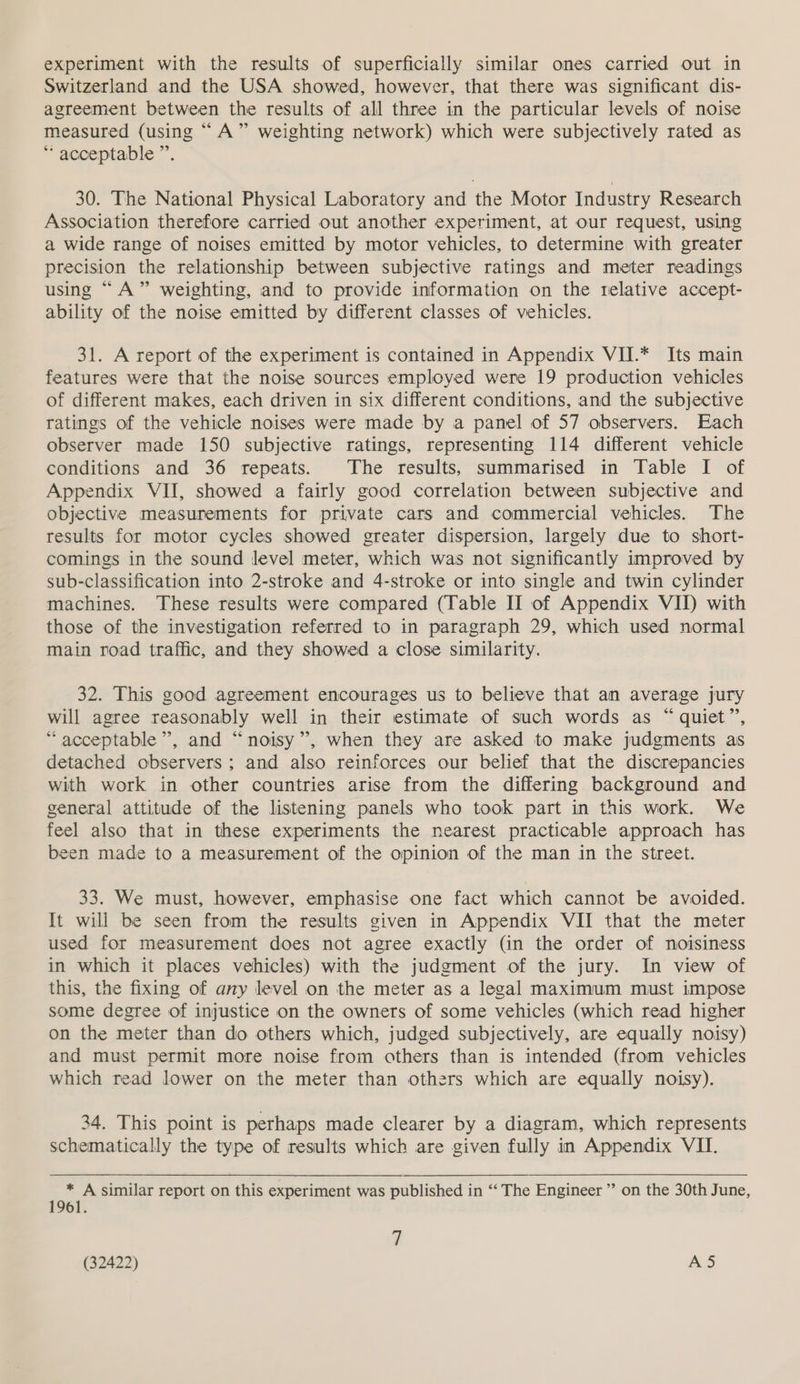 experiment with the results of superficially similar ones carried out in Switzerland and the USA showed, however, that there was significant dis- agreement between the results of all three in the particular levels of noise measured (using “ A” weighting network) which were subjectively rated as “ acceptable ”’. 30. The National Physical Laboratory and the Motor Industry Research Association therefore carried out another experiment, at our request, using a wide range of noises emitted by motor vehicles, to determine with greater precision the relationship between subjective ratings and meter readings using “A” weighting, and to provide information on the relative accept- ability of the noise emitted by different classes of vehicles. 31. A report of the experiment is contained in Appendix VII.* Its main features were that the noise sources employed were 19 production vehicles of different makes, each driven in six different conditions, and the subjective ratings of the vehicle noises were made by a panel of 57 observers. Each observer made 150 subjective ratings, representing 114 different vehicle conditions and 36 repeats. The results, summarised in Table I of Appendix VII, showed a fairly good correlation between subjective and objective measurements for private cars and commercial vehicles. The results for motor cycles showed greater dispersion, largely due to short- comings in the sound level meter, which was not significantly improved by sub-classification into 2-stroke and 4-stroke or into single and twin cylinder machines. ‘These results were compared (Table II of Appendix VII) with those of the investigation referred to in paragraph 29, which used normal main road traffic, and they showed a close similarity. 32. This good agreement encourages us to believe that an average jury will agree reasonably well in their estimate of such words as “ quiet”, “acceptable”, and “noisy”, when they are asked to make judgments as detached observers; and also reinforces our belief that the discrepancies with work in other countries arise from the differing background and general attitude of the listening panels who took part in this work. We feel also that in these experiments the nearest practicable approach has been made to a measurement of the opinion of the man in the street. 33. We must, however, emphasise one fact which cannot be avoided. It will be seen from the results given in Appendix VII that the meter used for measurement does not agree exactly (in the order of noisiness in which it places vehicles) with the judgment of the jury. In view of this, the fixing of any level on the meter as a legal maximum must impose some degree of injustice on the owners of some vehicles (which read higher on the meter than do others which, judged subjectively, are equally noisy) and must permit more noise from others than is intended (from vehicles which read lower on the meter than others which are equally noisy). 34. This point is perhaps made clearer by a diagram, which represents schematically the type of results which are given fully in Appendix VII. * A similar report on this experiment was published in ‘‘ The Engineer ’”’ on the 30th June, 1961. 7