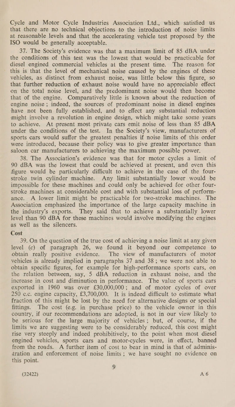 Cycle and Motor Cycle Industries Association Ltd., which satisfied us that there are no technical objections to the introduction of noise limits at reasonable levels and that the accelerating vehicle test proposed by the ISO would be generally acceptable. 37. The Society’s evidence was that a maximum limit of 85 dBA under the conditions of this test was the lowest that would be practicable fior diesel engined commercial vehicles at the present time. The reason for this is that the level of mechanical noise caused by the engines of these vehicles, as distinct from exhaust noise, was little below this figure, so that further reduction of exhaust noise would have no appreciable effect on the total noise level, and the predominant noise would then become that of the engine. Comparatively little is known about the reduction of engine noise; indeed, the sources of predominant noise in diese] engines have not been fully established, and to effect any substantial reduction might involve a revolution in engine design, which might take some years to achieve. At present most private cars emit noise of less than 85 dBA under the conditions of the test. In the Society’s view, manufacturers of sports cars would suffer the greatest penalties if noise limits of this order were introduced, because their policy was to give greater importance than saloon car manufacturers to achieving the maximum possible power. 38. The Association’s evidence was that for motor cycles a limit of 90 dBA was the lowest that could be achieved at present, and even this figure would be particularly difficult to achieve in the case of the four- stroke twin cylinder machine. Any limit substantially lower would be impossible for these machines and could only be achieved for other four- stroke machines at considerable cost and with substantial loss of perform- ance. A lower limit might be practicable for two-stroke machines. The Association emphasized the importance of the large capacity machine in the industry’s exports. They said that to achieve a substantially lower level than 90 dBA for these machines would involve modifying the engines as well as the silencers. Cost 39. On the question of the true cost of achieving a noise limit at any given level (c) of paragraph 26, we found it beyond our competence to obtain really positive evidence. The view of manufacturers of motor vehicles is already implied in paragraphs 37 and 38; we were not able to obtain specific figures, for example for high-performance sports cars, on the relation between, say, 5 dBA reduction in exhaust noise, and the increase in cost and diminution in performance. The value of sports cars exported in 1960 was over £30,000,000; and of motor cycles of over 250 c.c. engine capacity, £3,700,000. It is indeed difficult to estimate what fraction of this might be lost by the need for alternative designs or special fittings. ‘The cost (e.g. in purchase price) to the vehicle owner in this country, if our recommendations are adopted, is not in our view likely to be serious for the large majority of vehicles; but, of course, if the limits we are suggesting were to be considerably reduced, this cost might rise very steeply and indeed prohibitively, to the point when most diesel engined vehicles, sports cars and motor-cycles were, in effect, banned from the roads. A further item of cost to bear in mind is that of admunis- tration and enforcement of noise limits; we have sought no evidence on this point. z