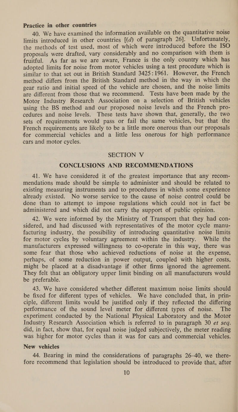 Practice in other countries 40. We have examined the information available on the quantitative noise limits introduced in other countries [(d) of paragraph 26]. Unfortunately, the methods of test used, most of which were introduced before the ISO proposals were drafted, vary considerably and no comparison with them is fruitful. As far aS we are aware, France is the only country which has adopted limits for noise from motor vehicles using a test procedure which 1s similar to that set out in British Standard 3425:1961. However, the French method differs from the British Standard method in the way in which the gear ratio and initial speed of the vehicle are chosen, and the noise limits are different from those that we recommend. Tests have been made by the Motor Industry Research Association on a selection of British vehicles using the BS method and our proposed noise levels and the French pro- cedures and noise levels. These tests have shown that, generally, the two sets of requirements would pass or fail the same vehicles, but that the French requirements are likely to be a little more onerous than our proposals for commercial vehicles and a little less onerous for high performance cars and motor cycles. SECTION V CONCLUSIONS AND RECOMMENDATIONS 41. We have considered it of the greatest importance that any recom- mendations made should be simple to administer and should be related to existing measuring instruments and to procedures in which some experience already existed. No worse service to the cause of noise control could be done than to attempt to impose regulations which could not in fact be administered and which did not carry the support of public opinion. 42. We were informed by the Ministry of Transport that they had con- sidered, and had discussed with representatives of the motor cycle manu- facturing industry, the possibility of introducing quantitative noise limits for motor cycles by voluntary agreement within the industry. While the manufacturers expressed willingness to co-operate in this way, there was some fear that those who achieved reductions of noise at the expense, perhaps, of some reduction in power output, coupled with higher costs, might be placed at a disadvantage if other firms ignored the agreement. They felt that an obligatory upper limit binding on all manufacturers would be preferable. 43. We have considered whether different maximum noise limits should be fixed for different types of vehicles. We have concluded that, in prin- ciple, different limits would be justified only if they reflected the differing performance of the sound level meter for different types of noise. The experiment conducted by the National Physical Laboratory and the Motor Industry Research Association which is referred to in paragraph 30 et seq. did, in fact, show that, for equal noise judged subjectively, the meter reading was higher for motor cycles than it was for cars and commercial vehicles. New vehicles 44. Bearing in mind the considerations of paragraphs 26-40, we there- fore recommend that legislation should be introduced to provide that, after