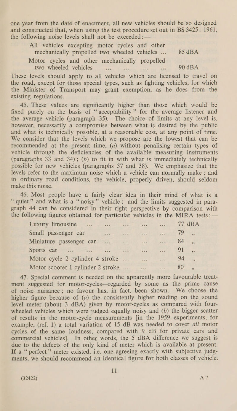 one year from the date of enactment, all new vehicles should be so designed and constructed that, when using the test procedure set out in BS 3425: 1961, the following noise levels shall not be exceeded : — All vehicles excepting motor cycles and other mechanically propelled two wheeled vehicles ... 85 dBA Motor cycles and other mechanically eg two wheeled vehicles a a + i 90 dBA These levels should apply to all vehicles cece are licensed to travel on the road, except for those special types, such as fighting vehicles, for which the Minister of Transport may grant exemption, as he does from the existing regulations. 45. These values are significantly higher than those which would be fixed purely on the basis of “acceptability” for the average listener and the average vehicle (paragraph 35). The choice of limits at any level is, however, necessarily a compromise between what is desired by the public and what is technically possible, at a reasonable cost, at any point of time. We consider that the levels which we propose are the lowest that can be recommended at the present time, (a) without penalising certain types of vehicle through the deficiencies of the available measuring instruments (paragraphs 33 and 34); (5) to fit in with what is immediately technically possible for new vehicles (paragraphs 37 and 38). We emphasize that the levels refer to the maximum noise which a vehicle can normally make ; and in ordinary road conditions, the vehicle, properly driven, should seldom make this noise. 46. Most people have a fairly clear idea in their mind of what is a “ quiet’ and what is a “noisy” vehicle; and the limits suggested in para- graph 44 can be considered in their right perspective by comparison with the following figures obtained for particular vehicles in the MIRA tests : — Luxury limousine _... gs nah me a 77 dBA Small passenger car re Ae ‘as Be BOLE Miniature passenger car... ok is AG Saw 55 Sports “car ee, ee it oe OA aise Motor cycle 2 sori. 4 ca Ra 1 an SAU Motor scooter 1 cylinder 2 stroke ... ne oe SU: 47. Special comment is needed on the apparently more favourable treat- ment suggested for motor-cycles—regarded by some as the prime cause of noise nuisance; no favour has, in fact, been shown. We choose the higher figure because of (a) the consistently higher reading on the sound level meter (about 3 dBA) given by motor-cycles as compared with four- wheeled vehicles which were judged equally noisy and (b) the bigger scatter of results in the motor-cycle measurements [in the 1959 experiments, for example, (ref. 1) a total variation of 15 dB was needed to cover all motor cycles of the same loudness, compared with 9 dB for private cars and commercial vehicles]. In other words, the 5 dBA difference we suggest is due to the defects of the only kind of meter which is available at present. If a “ perfect” meter existed, ic. one agreeing exactly with subjective judg- ments, we should recommend an identical figure for both classes of vehicle. il