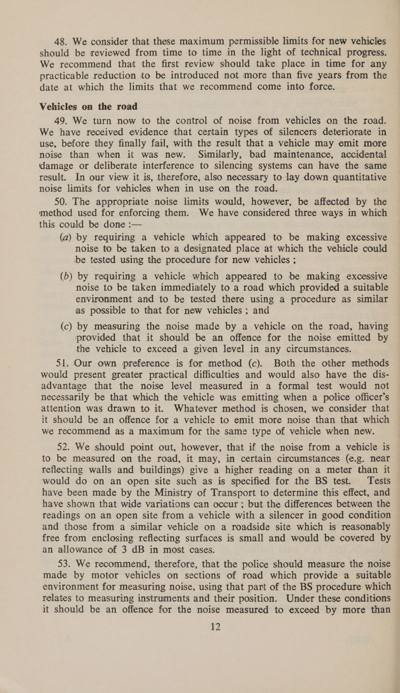48. We consider that these maximum permissible limits for new vehicles should be reviewed from time to time in the light of technical progress. We recommend that the first review should take place in time for any practicable reduction to be introduced not more than five years from the date at which the limits that we recommend come into force. Vehicles on the road 49. We turn now to the control of noise from vehicles on the road. We have received evidence that certain types of silencers deteriorate in use, before they finally fail, with the result that a vehicle may emit more noise than when it was new. Similarly, bad maintenance, accidental idamage or deliberate interference to silencing systems can have the same result. In our view it is, therefore, also necessary to lay down quantitative noise limits for vehicles when in use on the road. 50. The appropriate noise limits would, however, be affected by the method used for enforcing them. We have considered three ways in which this could be done :— (a) by requiring a vehicle which appeared to be making excessive noise to be taken to a designated place at which the vehicle could be tested using the procedure for new vehicles ; (5) by requiring a vehicle which appeared to be making excessive noise to be taken immediately to a road which provided a suitable environment and to be tested there using a procedure as similar as possible to that for new vehicles ; and | (c) by measuring the noise made by a vehicle on the road, having provided that it should be an offence for the noise emitted by the vehicle to exceed a given level in any circumstances. 51. Our own preference is for method (c). Both the other methods would present greater practical difficulties and would also have the dis- advantage that the noise level measured in a formal test would not necessarily be that which the vehicle was emitting when a police officer’s attention was drawn to it. Whatever method is chosen, we consider that it should be an offence for a vehicle to emit more noise than that which we recommend as a maximum for the same type of vehicle when new. 52. We should point out, however, that if the noise from a vehicle is to be measured on the road, it may, in certain circumstances (e.g. near reflecting walls and buildings) give a higher reading on a meter than it would do on an open site such as is specified for the BS test. Tests have been made by the Ministry of Transport to determine this effect, and have shown that wide variations can occur; but the differences between the readings on an open site from a vehicle with a silencer in good condition and those from a similar vehicle on a roadside site which is reasonably free from enclosing reflecting surfaces is small and would be covered by an allowance of 3 dB in most cases. 53. We recommend, therefore, that the police should measure the noise made by motor vehicles on sections of road which provide a suitable environment for measuring noise, using that part of the BS procedure which relates to measuring instruments and their position. Under these conditions it should be an offence for the noise measured to exceed by more than