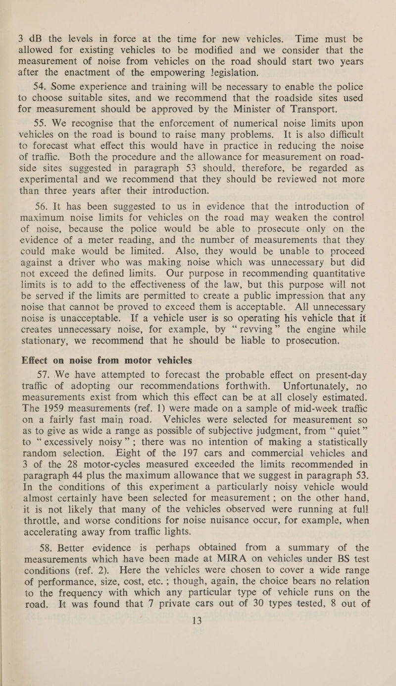 3 dB the levels in force at the time for new vehicles. Time must be allowed for existing vehicles to be modified and we consider that the measurement of noise from vehicles on the road should start two years after the enactment of the empowering legislation. 54. Some experience and training will be necessary to enable the police to choose suitable sites, and we recommend that the roadside sites used for measurement should be approved by the Minister of Transport. 55. We recognise that the enforcement of numerical noise limits upon vehicles on the road is bound to raise many problems. It is also difficult to forecast what effect this would have in practice in reducing the noise of traffic. Both the procedure and the allowance for measurement on road- side sites suggested in paragraph 53 should, therefore, be regarded as experimental and we recommend that they should be reviewed not more than three years after their introduction. 56. It has been suggested to us in evidence that the introduction of maximum noise limits for vehicles on the road may weaken the control of noise, because the police would be able to prosecute only on the evidence of a meter reading, and the number of measurements that they could make would be limited. Also, they would be unable to proceed against a driver who was making noise which was unnecessary but did not exceed the defined limits. Our purpose in recommending quantitative limits is to add to the effectiveness of the law, but this purpose will not be served if the limits are permitted to create a public impression that any noise that cannot be proved to exceed them is acceptable. All unnecessary noise is unacceptable. If a vehicle user is so operating his vehicle that it creates unnecessary noise, for example, by “revving” the engine while stationary, we recommend that he should be liable to prosecution. Effect on noise from motor vehicles 57. We have attempted to forecast the probable effect on present-day traffic of adopting our recommendations forthwith. Unfortunately, no measurements exist from which this effect can be at all closely estimated. The 1959 measurements (ref. 1) were made on a sample of mid-week traffic on a fairly fast main road. Vehicles were selected for measurement so as to give as wide a range as possible of subjective judgment, from “ quiet” to “excessively noisy”; there was no intention of making a statistically random selection. Eight of the 197 cars and commercial vehicles and 3 of the 28 motor-cycles measured exceeded the limits recommended in paragraph 44 plus the maximum allowance that we suggest in paragraph 53. In the conditions of this experiment a particularly noisy vehicle would almost certainly have been selected for measurement; on the other hand, it is not likely that many of the vehicles observed were running at full throttle, and worse conditions for noise nuisance occur, for example, when accelerating away from traffic lights. 58. Better evidence is perhaps obtained from a summary of the measurements which have been made at MIRA on vehicles under BS test conditions (ref. 2). Here the vehicles were chosen to cover a wide range of performance, size, cost, etc. ; though, again, the choice bears no relation to the frequency with which any particular type of vehicle runs on the road. It was found that 7 private cars out of 30 types tested, 8 out of