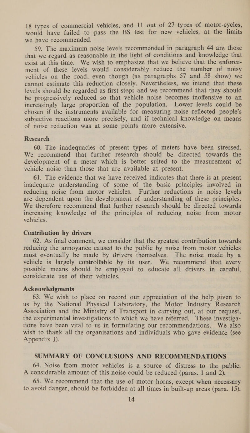 18 types of commercial vehicles, and 11 out of 27 types of motor-cycles, would have failed to pass the BS test for new vehicles, at the limits we have recommended. 59. The maximum noise levels recommended in paragraph 44 are those that we regard as reasonable in the light of conditions and knowledge that exist at this time. We wish to emphasize that we believe that the enforce- ment of these levels would considerably reduce the number of noisy vehicles on the road, even though (as paragraphs 57 and 58 show) we cannot estimate this reduction closely. Nevertheless, we intend that these levels should be regarded as first steps and we recommend that they should be progressively reduced so that vehicle noise becomes inoffensive to an increasingly large proportion of the population. Lower levels could be chosen if the instruments available for measuring noise reflected people’s subjective reactions more precisely, and if technical knowledge on means of noise reduction was at some points more extensive. Research 60. The inadequacies of present types of meters have been stressed. We recommend that further research should be directed towards the development of a meter which is better suited to the measurement of vehicle noise than those that are available at present. 61. The evidence that we have received indicates that there is at present inadequate understanding of some of the basic principles involved in reducing noise from motor vehicles. Further reductions in noise levels are dependent upon the development of understanding of these principles. We therefore recommend that further research should be directed towards increasing knowledge of the principles of reducing noise from motor vehicles. Contribution by drivers 62. As final comment, we consider that the greatest contribution towards reducing the annoyance caused to the public by noise from motor vehicles must eventually be made by drivers themselves. The noise made by a vehicle is largely controllable by its user. We recommend that every possible means should be employed to educate all drivers in careful, considerate use of their vehicles. Acknowledgments 63. We wish to place on record our appreciation of the help given to us by the National Physical Laboratory, the Motor Industry Research Association and the Ministry of Transport in carrying out, at our request, the experimental investigations to which we have referred. These investiga- tions have been vital to us in formulating our recommendations. We also wish to thank all the organisations and individuals who gave evidence (see Appendix J). SUMMARY OF CONCLUSIONS AND RECOMMENDATIONS 64. Noise from motor vehicles is a source of distress to the public. A considerable amount of this noise could be reduced (paras. 1 and 2). 65. We recommend that the use of motor horns, except when necessary to avoid danger, should be forbidden at all times in built-up areas (para. 15).