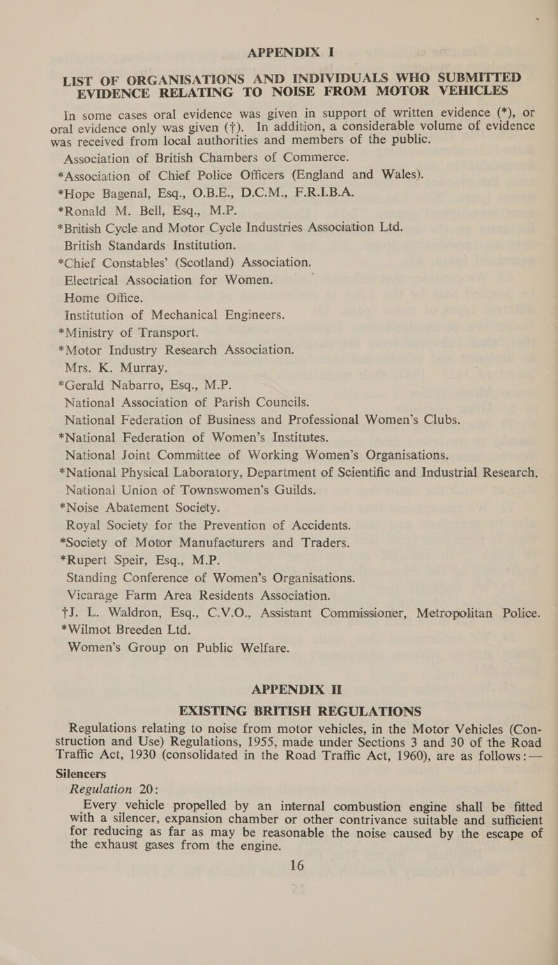 LIST OF ORGANISATIONS AND INDIVIDUALS WHO SUBMITTED EVIDENCE RELATING TO NOISE FROM MOTOR VEHICLES In some cases oral evidence was given in support of written evidence (*), or oral evidence only was given ({). In addition, a considerable volume of evidence was received from local authorities and members of the public. Association of British Chambers of Commerce. *Association of Chief Police Officers (England and Wales). *Hope Bagenal, Esq., O.B.E., D.C.M., F.R.I.B.A. *Ronald M. Bell, Esq., M.P. *British Cycle and Motor Cycle Industries Association Ltd. British Standards Institution. *Chief Constables’ (Scotland) Association. Electrical Association for Women. Hiome Office. Institution of Mechanical Engineers. *Ministry of Transport. *Motor Industry Research Association. Mrs. K. Murray. *Gerald Nabarro, Esq., M.P. National Association of Parish Councils. National Federation of Business and Professional Women’s Clubs. *National Federation of Women’s Institutes. National Joint Committee of Working Women’s Organisations. *National Physical Laboratory, Department of Scientific and Industrial Research. National Union of Townswomen’s Guilds. *Noise Abatement Society. Royal Society for the Prevention of Accidents. *Society of Motor Manufacturers and Traders. *Rupert Speir, Esq., M.P. Standing Conference of Women’s Organisations. Vicarage Farm Area Residents Association. J. L. Waldron, Esq., C.V.O., Assistant Commissioner, Metropolitan Police. *Wilmot Breeden Ltd. Women’s Group on Public Welfare. APPENDIX IE EXISTING BRITISH REGULATIONS Regulations relating to noise from motor vehicles, in the Motor Vehicles (Con- struction and Use) Regulations, 1955, made under Sections 3 and 30 of the Road Traffic Act, 1930 (consolidated in the Road Traffic Act, 1960), are as follows :— Silencers Regulation 20: Every vehicle propelled by an internal combustion engine shall be fitted with a silencer, expansion chamber or other contrivance suitable and sufficient for reducing as far as may be reasonable the noise caused by the escape of the exhaust gases from the engine.