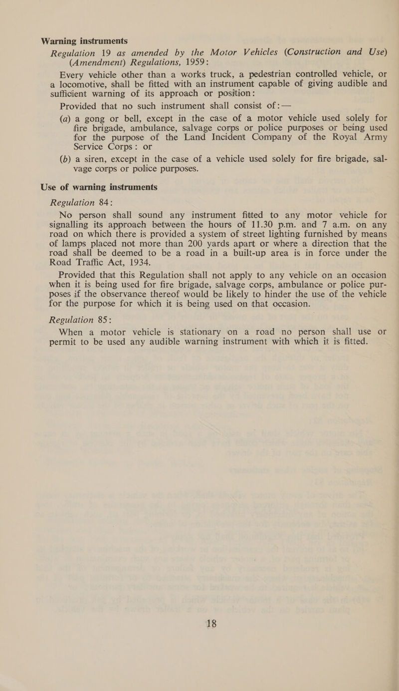 Warning instruments Regulation 19 as amended by the Motor Vehicles (Construction and Use) (Amendment) Regulations, 1959: Every vehicle other than a works truck, a pedestrian controlled vehicle, or a locomotive, shall be fitted with an instrument capable of giving audible and sufficient warning of its approach or position: Provided that no such instrument shall consist of :— (a) a gong or bell, except in the case of a motor vehicle used solely for fire brigade, ambulance, salvage corps or police purposes or being used for the purpose of the Land Incident Company of the Royal Army Service Corps: or (b) a siren, except in the case of a vehicle used solely for fire brigade, sal- vage corps or police purposes. Use of warning instruments Regulation 84: No person shall sound any instrument fitted to any motor vehicle for signalling its approach between the hours of 11.30 p.m. and 7 a.m. on any road on which there is provided a system of street lighting furnished by means of lamps placed not more than 200 yards apart or where a direction that the road shall be deemed to be a road in a built-up area is in force under the Road Traffic Act, 1934. Provided that this Regulation shall not apply to any vehicle on an occasion when it is being used for fire brigade, salvage corps, ambulance or police pur- poses if the observance thereof would be likely to hinder the use of the vehicle for the purpose for which it is being used on that occasion. Regulation 85: When a motor vehicle is stationary on a road no person shall use or permit to be used any audible warning instrument with which it is fitted.