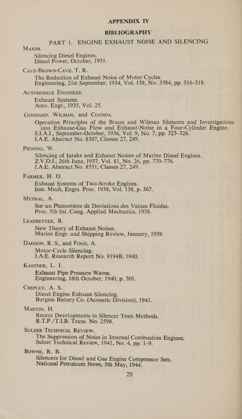 BIBLIOGRAPHY PART 1. ENGINE EXHAUST NOISE AND SILENCING MAxIM. Silencing Diesel Engines. Diesel Power, October, 1931. CAVE-BROWN-CAVE, T. R. The Reduction of Exhaust Noise of Motor Cycles. Engineering, 21st September, 1934, Vol. 138, No. 3584, pp. 316-318. AUTOMOBILE ENGINEER. Exhaust Systems. Auto. Engr., 1935, Vol. 25. GONDARD, WILMAN, and COANDA. Operation Principles of the Braun and Wilman Silencers and Investigations into Exhause-Gas Flow and Exhaust-Noise in a Four-Cylinder Engine. S.LAJ., September-October, 1936, Vol. 9, No. 7, pp. 323-326. ].A.E. Abstract No. 8307, Classes 27, 249. PIENING, W. Silencing of Intake and Exhaust Noises of Marine Diesel Engines. Z.V.D.L., 26th June, 1937, Vol. 81, No. 26, pp. 770-776. L.A.E. Abstract No. 8551, Classes 27, 249. FARMER, H. O. Exhaust Systems of Two-Stroke Engines. Inst. Mech, Engrs. Proc. 1938, Vol. 138, p. 367. METRAL, A. Sur un Phénoméne de Deviations des Veines Fluides. Proc. 5th Int. Cong. Applied Mechanics, 1938. LEADBETTER, R. New Theory of Exhaust Noises. Marine Engr. and Shipping Review, January, 1939. Dapson, R. S., and Foca, A. Motor-Cycle Silencing. J.A.E. Research Report No. 9194B, 1940. KASTNER, L. J. Exhaust Pipe Pressure Waves. Engineering, 18th October, 1940, p. 301. CHIPLEY, A. S. Diesel Engine Exhaust Silencing. Burgess Battery Co. (Acoustic Division), 1941. Martin, H. Recent Developments in Silencer Tests Methods. R.T.P./T.I.B. Trans. No. 2598. ‘SULZER TECHNICAL REVIEW. The Suppression of Noise in Internal Combustion Engines. Sulzer Technical Review, 1941, No. 4, pp. 1-9. Bowne, R. B. Silencers for Diesel and Gas Engine Compressor Sets. National Petroleum News, 5th May, 1944.