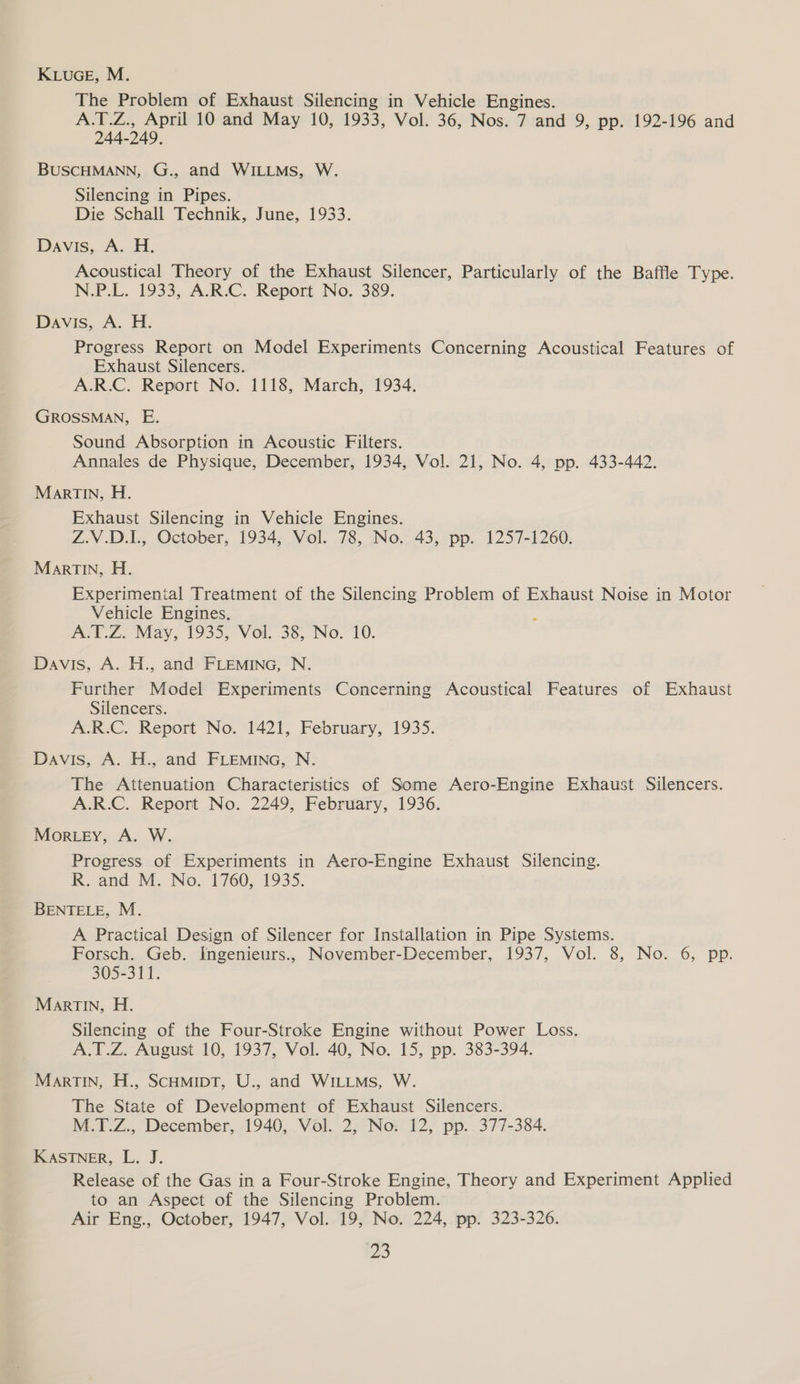 KLucE, M. The Problem of Exhaust Silencing in Vehicle Engines. A.T.Z., April 10 and May 10, 1933, Vol. 36, Nos. 7 and 9, pp. 192-196 and 244-249. BUSCHMANN, G., and WILLMS, W. Silencing in Pipes. Die Schall Technik, June, 1933. Davis, A. H. Acoustical Theory of the Exhaust Silencer, Particularly of the Baffle Type. N.P.L. 1933, A.R.C. Report No. 389. Davis, A. H. Progress Report on Model Experiments Concerning Acoustical Features of Exhaust Silencers. A.R.C. Report No. 1118, March, 1934. GROSSMAN, E. Sound Absorption in Acoustic Filters. Annales de Physique, December, 1934, Vol. 21, No. 4, pp. 433-442. MarTINn, H. Exhaust Silencing in Vehicle Engines. Z.V.D.1., October, 1934, Vol. 78, No. 43, pp. 1257-1260. MarTIN, H. Experimental Treatment of the Silencing Problem of Exhaust Noise in Motor Vehicle Engines. A.T.Z. May, 1935, Vol. 38, No. 10. Davis, A. H., and FLEMING, N. Further Model Experiments Concerning Acoustical Features of Exhaust Silencers. A.R.C. Report No. 1421, February, 1935. Davis, A. H., and FLEMING, N. The Attenuation Characteristics of Some Aero-Engine Exhaust Silencers. A.R.C. Report No. 2249, February, 1936. Mortey, A. W. Progress of Experiments in Aero-Engine Exhaust Silencing. R. and M. No. 1760, 1935. BENTELE, M. A Practical Design of Silencer for Installation in Pipe Systems. Forsch. Geb. Ingenieurs., November-December, 1937, Vol. 8, No. 6, pp. 305-311. Martin, H. Silencing of the Four-Stroke Engine without Power Loss. A.T.Z. August 10, 1937, Vol. 40, No. 15, pp. 383-394. MarTIN, H., Scamipt, U., and WILLMs, W. The State of Development of Exhaust Silencers. M.T.Z., December, 1940, Vol. 2, No. 12, pp. 377-384. KASTNER, L. J. Release of the Gas in a Four-Stroke Engine, Theory and Experiment Applied to an Aspect of the Silencing Problem. Air Eng., October, 1947, Vol. 19, No. 224, pp. 323-326. 3
