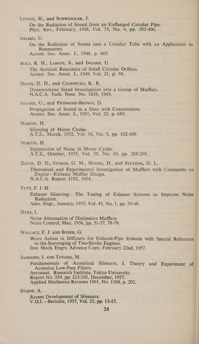 Levine, H., and SCHWINGLER, J. On the Radiation of Sound from an Unflanged Circular Pipe. Phys. Rev., February, 1948, Vol. 73, No. 4, pp. 383-406. INGARD, U. On the Radiation of Sound into a Circular Tube with an Application to Resonators. Acoust. Soc. Amer. J., 1948, p. 665. Bott, R. H., LaBaTe, S., and INGARD, U. The Acoustic Reactance of Small Circular Orifices. Acoust. Soc. Amer. J., 1949, Vol. 21, p. 94. Davis, D. D., and CZARNECKI, K. R. Dynamometer Stand Investigation into a Group of Mufflers. N.A.C.A. Tech. Note. No. 1838, 1949, INGARD, U., and PRIDMORE-BROWN, D. Propagation of Sound in a Duct with Constrictions. Acoust. Soc. Amer. J., 1951, Vol. 23, p. 689, MarTIN, H. Silencing of Motor Cycles. A.T.Z., March, 1952, Vol. 54, No. 5, pp. 102-109. MarTIN, H. Suppression of Noise in Motor Cycles. A.T.Z., October, 1953, Vol. 55, No. 10, pp. 288-289. Davis, D. D., SToKEs, G. M., Moore, D., and STEVENs, G. L. Theoretical and Experimental Investigation of Mufflers with Comments on Engine—Exhaust Muffler Design. N.A.C.A. Report 1192, 1954. TUTT, F. J. H. Exhaust Silencing: The Tuning of Exhaust Systems to Improve Noise Reduction. Auto. Engr., January, 1955, Vol. 45, No. 1, pp. 39-40. Dyer, I. Noise Attenuation of Dissipative Mufflers. Noise Control, May, 1956, pp. 51-57, 78-79. WALLACE, F. J. AND BOXER, G. Wave Action in Diffusers for Exhaust-Pipe Systems with Special Reference to the Scavenging of Two-Stroke Engines. Inst. Mech. Engrs. Advance Copy, February 22nd, 1957. IGARASHI, J. AND TOYAMA, M. Acoustics Low-Pass Filters. Aeronaut. Research Institute, Tokyo University, Report No. 339, pp. 223-241, December, 1957. Applied Mechanics Reviews 1961, No. 1104, p. 202. STADIE, A. Recent Development of Silencers. V.D.I—Berichte, 1957, Vol. 25, pp. 13-17.