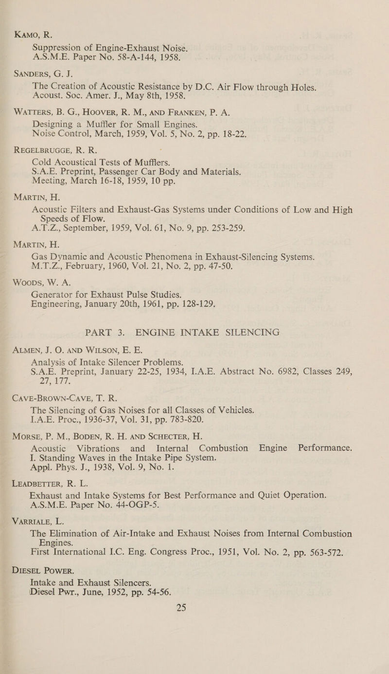 Kamo, R. Suppression of Engine-Exhaust Noise. A.S.M.E. Paper No. 58-A-144, 1958. SANDERS, G. J. The Creation of Acoustic Resistance by D.C. Air Flow through Holes. Acoust. Soc. Amer. J., May 8th, 1958. WATTERS, B. G., HOOVER, R. M., AND FRANKEN, P. A. Designing a Muffler for Small Engines. Noise Control, March, 1959, Vol. 5, No. 2, pp. 18-22. REGELBRUGGE, R. R. Cold Acoustical Tests of Mufflers. S.A.E. Preprint, Passenger Car Body and Materials. Meeting, March 16-18, 1959, 10 pp. MARTIN, H. Acoustic Filters and Exhaust-Gas Systems under Conditions of Low and High Speeds of Flow. A.T.Z., September, 1959, Vol. 61, No. 9, pp. 253-259. MarTIn, H. Gas Dynamic and Acoustic Phenomena in Exhaust-Silencing Systems. M.T.Z., February, 1960, Viol. 21, No. 2, pp. 47-50. Woops, W. A. Generator for Exhaust Pulse Studies. Engineering, January 20th, 1961, pp. 128-129, PART 3. ENGINE INTAKE SILENCING ALMEN, J. O. AND WILSON, E. E. Analysis of Intake Silencer Problems. S.A.E. Preprint, January 22-25, 1934, I.A.E. Abstract No. 6982, Classes 249, whe LPT CAVE-BROWN-CAVE, T. R. The Silencing of Gas Noises for all Classes of Vehicles. LA.E. Proc., 1936-37, Vol. 31, pp. 783-820. Morse, P. M., BODEN, R. H. AND SCHECTER, H. Acoustic Vibrations and Internal Combustion Engine Performance. I. Standing Waves in the Intake Pipe System. Appl. Phys. J., 1938, Vol. 9, No. 1. LEADBETTER, R. L. Exhaust and Intake Systems for Best Performance and Quiet Operation. A.S.M.E. Paper No. 44-OGP-5. VARRIALE, L. The Elimination of Air-Intake and Exhaust Noises from Internal Combustion Engines. First International ILC. Eng. Congress Proc., 1951, Vol. No. 2, pp. 563-572. DIESEL POWER. Intake and Exhaust Silencers. ‘Diesel Pwr., June, 1952, pp. 54-56. re)