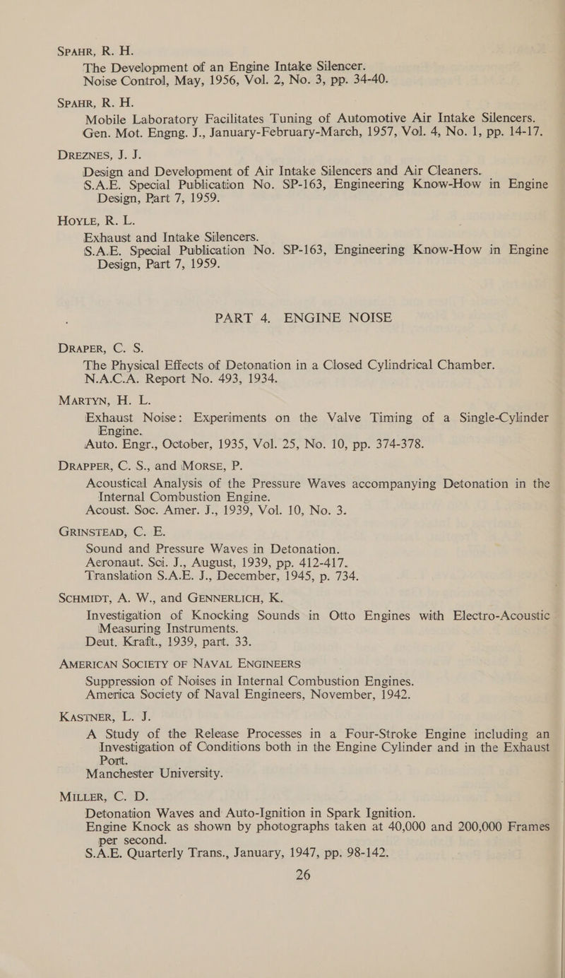 SPAHR, R. H. The Development of an Engine Intake Silencer. Noise Control, May, 1956, Vol. 2, No. 3, pp. 34-40. SPAHR, R. H. Mobile Laboratory Facilitates Tuning of Automotive Air Intake Silencers. Gen. Mot. Engng. J., January-February-March, 1957, Vol. 4, No. 1, pp. 14-17. DREZNES, J. J. Design and Development of Air Intake Silencers and Air Cleaners. S.A.E. Special Publication No. SP-163, Engineering Know-How in Engine Design, Part 7, 1959. Hoy Lg, R. L. Exhaust and Intake Silencers. S.A.E. Special Publication No. SP-163, Engineering Know-How in Engine Design, Part 7, 1959. PART 4. ENGINE NOISE DRAPER, C. S. The Physical Effects of Detonation in a Closed Cylindrical Chamber. N.A.C.A. Report No. 493, 1934. Martyn, H. L. Exhaust Noise: Experiments on the Valve Timing of a Single-Cylinder Engine. Auto. Engr., October, 1935, Vol. 25, No. 10, pp. 374-378. DRAPPER, C. S., and Morse, P. Acoustical Analysis of the Pressure Waves accompanying Detonation in the Internal Combustion Engine. Acoust. Soc. Amer. J., 1939, Vol. 10, No. 3. GRINSTEAD, C. E. Sound and Pressure Waves in Detonation. Aeronaut. Sci. J., August, 1939, pp. 412-417. Translation S.A.E. J., December, 1945, p. 734. SCHMIDT, A. W., and GENNERLICH, K. Investigation of Knocking Sounds in Otto Engines with Electro-Acoustic » Measuring Instruments. Deut. Krafit., 1939, part. 33. AMERICAN SOCIETY OF NAVAL ENGINEERS Suppression of Noises in Internal Combustion Engines. America Society of Naval Engineers, November, 1942. KASTNER, L. J. A Study of the Release Processes in a Four-Stroke Engine including an Investigation of Conditions both in the Engine Cylinder and in the Exhaust Port. Manchester University. MILLER, C. D. Detonation Waves and Auto-Ignition in Spark Ignition. Engine Knock as shown by photographs taken at 40,000 and 200,000 Frames per second. S.A.E. Quarterly Trans., January, 1947, pp. 98-142.