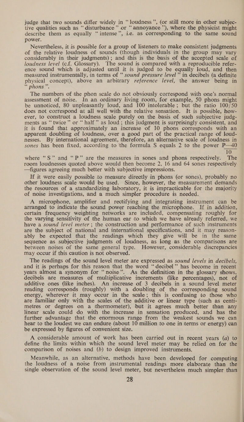 judge that two sounds differ widely in “loudness”, (or still more in other subjec- tive qualities such as “disturbance” or “annoyance ”’), where the physicist might describe them as equally “intense”, ic. as corresponding to the same sound power. Nevertheless, it is possible for a group of listeners to make consistent judgments of the relative loudness of sounds (though individuals in the group may vary considerably in. their judgments); and this is the basis of the accepted scale of loudness level (c.f. Glossary). The sound is compared with a reproducible refer- ence sound which is adjusted until it is judged to be equally loud, and then measured instrumentally, in terms of “ sound pressure level’ in decibels (a definite physical concept), above an arbitrary reference level, the answer being in *“ phons.. The numbers of tthe phon scale do not obviously correspond with one’s normal assessment of noise. In an ordinary living noom, for example, 50 phons might be unnoticed, 80 unpleasantly loud, and 100 intolerable; but the ratio 100/50 does not correspond at all well with the relative sensation. It is possible, how- ever, to construct a loudness scale purely on the basis of such subjective judg- ments as “twice” or “ half” as loud ; this judgment is surprisingly consistent, and it is found that approximately an increase of 10 phons corresponds with an apparent doubling of loudness, over a good part of the practical range of loud- nesses. (By international agreement, therefore, an alliternative scale of loudness in sones has been fixed, according to 'the formula S equals 2 to the power P—40 10 where “S” and “P” are the measures in sones and phons respectively. The room loudnesses quoted above would then become 2, 16 and 64 sones respectively —figures agreeing much better with subjective impressions. If it were easily possible to measure directly in phons (or sones), probably no other loudness scale would be used. Since, however, the measurement demands the resources of a standardizing laboratory, it is impracticable for the majority of noise investigations, and a much simpler procedure is needed. A microphone, amplifier and rectifying and integrating instrument can be arranged to indicate the sound power reaching the microphone. If in addition, certain frequency weighting networks are included, compensating roughly for the varying sensitivity of the human ear tto which we have already referred, we have a sound level meter; the construction and performanice of such instruments are the subject of national and international specifications, and it may reason- ably be expected that the readings which they give will be in the same sequence as subjective judgments of loudness, as long as the comparisons are between noises of the same general type. However, considerable discrepancies may occur if this caution is not observed. The readings of the sound level meter are expressed as sound levels in decibels, and it is perhaps for this reason that the word “ decibel’? has become in recent years almost a synonym for “noise”. As the definition in the glossary shows, decibels are measures of multiplicaitive increments (like percentages), not of additive ones (like inches). An increase of 3 decibels in a sound level meter reading corresponds (roughly) with a doubling of the corresponding sound energy, wherever it may occur in the scale; this is confusing to those who are familiar only with the scales of the additive or linear type (such as centti- metres or degrees on a thermometer), but it agrees much better than any linear scale could do with the increase in sensation produced, and has the further advantage that the enormous range from the weakest sounds we can hear to the loudest we can endure (about 10 million to one in terms or energy) can be expressed by figures of convenient size. A considerable amount of work has been carried out in recent years (a) to define the limits within which the sound level meter may be relied on for the comparison of noises and (b) to design improved instruments. Meanwhile, as an alternative, methods have been developed for computing the loudness of a noise from instrumental readings more elaborate than the single observation of the sound level meter, but nevertheless much simpler than