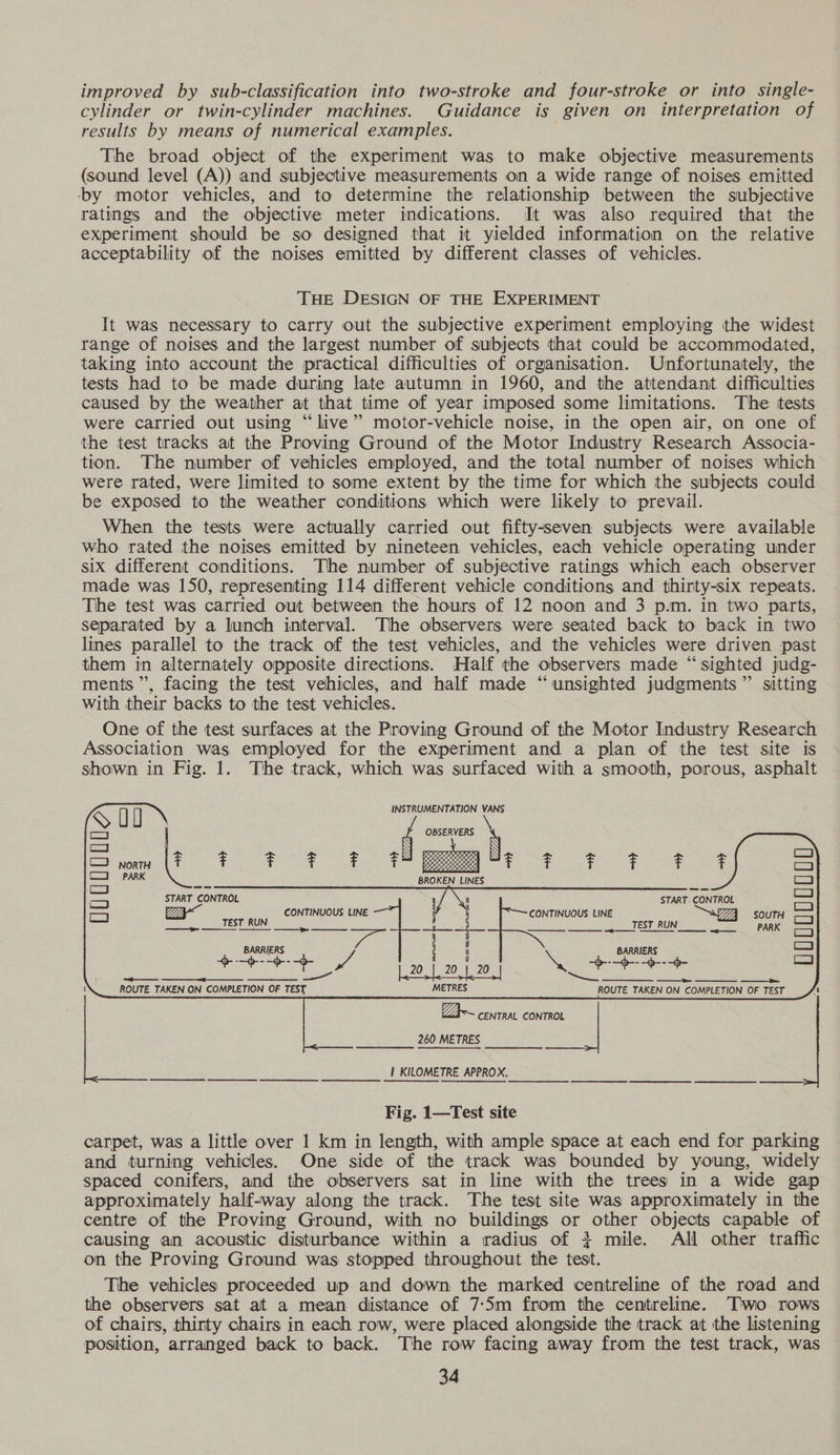 improved by sub-classification into two-stroke and four-stroke or into single- cylinder or twin-cylinder machines. Guidance is given on interpretation of results by means of numerical examples. The broad object of the experiment was to make objective measurements (sound level (A)) and subjective measurements on a wide range of noises emitted ‘by motor vehicles, and to determine the relationship between the subjective ratings and the objective meter indications. It was also required that the experiment should be so designed that it yielded information on the relative acceptability of the noises emitted by different classes of vehicles. THE DESIGN OF THE EXPERIMENT It was necessary to carry out the subjective experiment employing the widest range of noises and the largest number of subjects that could be accommodated, taking into account the practical difficulties of organisation. Unfortunately, the tests had to be made during late autumn in 1960, and the attendant difficulties caused by the weather at that time of year imposed some limitations. The tests were carried out using “live” motor-vehicle noise, in the open air, on one of the test tracks at the Proving Ground of the Motor Industry Research Associa- tion. The number of vehicles employed, and the total number of noises which were rated, were limited to some extent by the time for which the subjects could be exposed to the weather conditions which were likely to prevail. When the tests were actually carried out fifty-seven subjects were available who rated the noises emitted by nineteen vehicles, each vehicle operating under six different conditions. The number of subjective ratings which each observer made was 150, representing 114 different vehicle conditions and thirty-six repeats. Tihe test was carried out between the hours of 12 noon and 3 p.m. in two parts, separated by a lunch interval. The observers. were seated back to back in two lines parallel to the track of the test vehicles, and the vehicles were driven past them in alternately opposite directions. Half the observers made “sighted judg- ments”, facing the test vehicles, and half made “unsighted judgments” sitting With their backs to the test vehicles. One of the test surfaces at the Proving Ground of the Motor Industry Research Association was employed for the experiment and a plan of the test site is shown in Fig. 1. The track, which was surfaced with a smooth, porous, asphalt 8 u U OBSERVERS = NORTH be F F F F F is Leeresiee es F F F F F F PARK BROKEN LINES C3 GEG —_ START CONTROL ,/ N START. CONTROL Ly Za~ ny CONTINUOUS EINE CONTINUOUS LINE eZ SOUTH ————— ee TEST RUN. ES TEST RUNS PARK   INSTRUMENTATION VANS             BARRIERS Fea gd -d- ee -$---6- =——— ———_ SC ~__ooOoOoOoOo eo OS ROUTE TAKEN ON COMPLETION OF TEST aaa aaa Paes TAKEN ON COMPLETION OF TEST     Za~ CENTRAL CON TROL 260 METRES | KILOMETRE APPROX. _—___ooees nn — — ns Fig. 1—Test site carpet, was a little over 1 km in length, with ample space at each end for parking and turning vehicles. One side of the track was bounded by young, widely spaced conifers, and the observers sat in line with the trees in a wide gap approximately half-way along the track. The test site was approximately in the centre of the Proving Ground, with no buildings or other objects capable of causing an acoustic disturbance within a radius of + mile. All other traffic on the Proving Ground was stopped throughout the test. The vehicles proceeded. up and down the marked centreline of the road and the observers sat at a mean distance of 7-S5m from the centreline. Two rows of chairs, thirty chairs in each row, were placed alongside the track at the listening position, arranged back to back. The row facing away from the test track, was