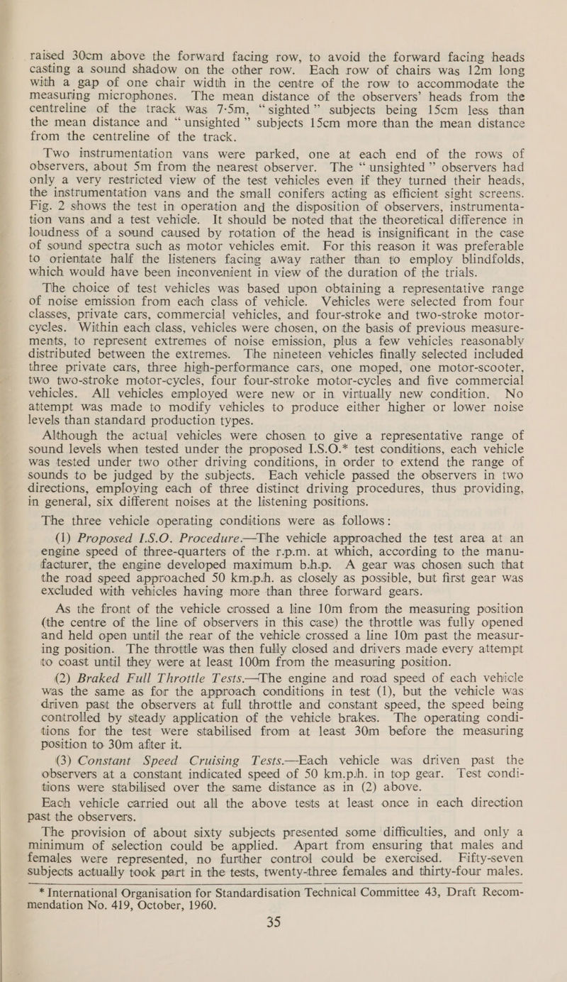 raised 30cm above the forward facing row, to avoid the forward facing heads casting a sound shadow on the other row. Each row of chairs was 12m long with a gap of one chair width in the centre of the row to accommodate the measuring microphones. The mean distance of the observers’ heads from the centreline of the track was 7:5m, “sighted” subjects being 15cm less than the mean distance and “unsighted ” subjects 15cm more than the mean distance from the centreline of the track. Two instrumentation vans were parked, one at each end of the rows of observers, about 5m from the nearest observer. The “ unsighted ” observers had only a very restricted view of the test vehicles even if they turned their heads, the instrumentation vans and the small conifers acting as efficient sight screens. Fig. 2 shows the test in operation and the disposition of observers, instrumenta- tion vans and a test vehicle. It should be noted that the theoretical difference in loudness of a sound caused by rotation of the head is insignificant in the case of sound spectra such as motor vehicles emit. For this reason it was preferable to orientate half the listeners facing away rather than to employ blindfolds, which would have been inconvenient in view of the duration of the trials. The choice of test vehicles was based upon obtaining a representative range of noise emission from each class of vehicle. Vehicles were selected from four classes, private cars, commercial vehicles, and four-stroke and two-stroke motor- cycles. Within each class, vehicles were chosen, on the basis of previous measure- ments, to represent extremes of noise emission, plus a few vehicles reasonably distributed between the extremes. The nineteen vehicles finally selected included three private cars, three high-performance cars, one moped, one motor-scooter, two two-stroke motor-cycles, four four-stroke motor-cycles and five commercial vehicles. All vehicles employed were new or in virtually new condition. No attempt was made to modify vehicles to produce either higher or lower noise levels than standard production types. Although the actual vehicles were chosen to give a representative range of sound levels when tested under the proposed I.S.O.* test conditions, each vehicle was tested under two other driving conditions, in order to extend the range of sounds to be judged by the subjects. Each vehicle passed the observers in two directions, employing each of three distinct driving procedures, thus providing, in general, six different noises at the listening positions. The three vehicle operating conditions were as. follows: (1) Proposed 1.8.0. Procedure—tThe vehicle approached the test area at an engine speed of three-quarters of the r.p.m. at which, according to the manu- facturer, the engine developed maximum b.h.p. A gear was chosen such that the road speed approached 50 km.p.h. as closely as possible, but first gear was excluded with vehicles having more than three forward gears. As the front of the vehicle crossed a line 10m from the measuring position (the centre of the line of observers in this case) the throttle was fully opened and held open until the rear of the vehicle crossed a line 10m past the measur- ing position. The throttle was then fully closed and drivers made every attempt to coast until they were at least 100m from the measuring position. (2) Braked Full Throttle Tests——The engine and road speed of each vehicle was the same as for the approach conditions in test (1), but the vehicle was driven past the observers at full throttle and constant speed, the speed being controlled by steady application of the vehicle brakes. The operating condi- tions for the test were stabilised from at least 30m before the measuring position to 30m afiter it. (3) Constant Speed Cruising Tests—-Each vehicle was driven past the observers at a constant indicated speed of 50 km.p.h. in top gear. Test condi- tions were stabilised over the same distance as in (2) above. Each vehicle carried out all the above tests at least once in each direction past the observers. The provision of about sixty subjects presented some difficulties, and only a minimum of selection could be applied. Apart from ensuring that males and females were represented, no further control could be exercised. Fifty-seven subjects actually took part in the tests, twenty-three females and thirty-four males.  * International Organisation for Standardisation Technical Committee 43, Draft Recom- mendation No. 419, October, 1960. J