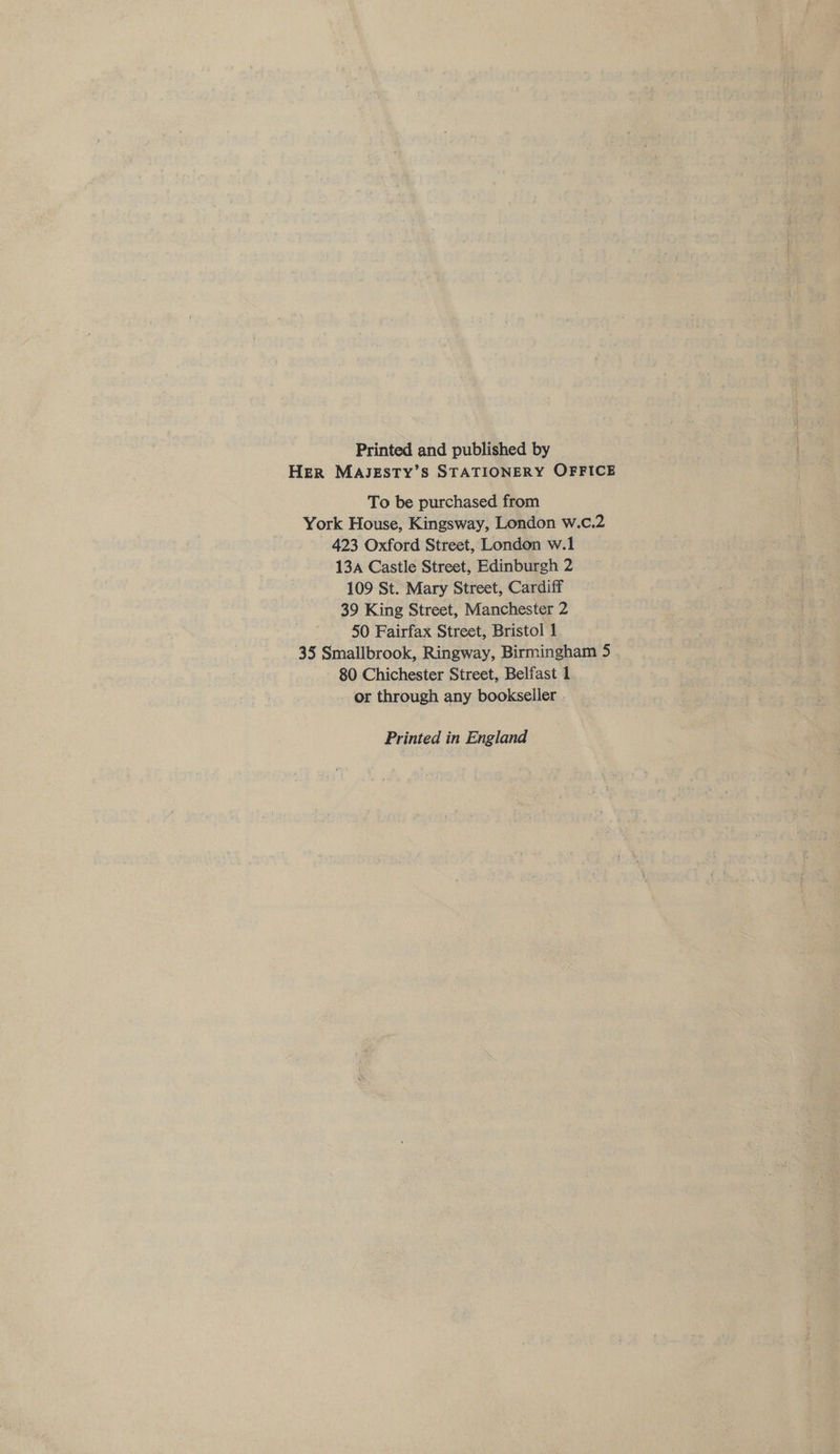 Printed and published by Her MAJESTY’S STATIONERY OFFICE To be purchased from York House, Kingsway, London w.c.2 423 Oxford Street, London w.1 13a Castle Street, Edinburgh 2 109 St. Mary Street, Cardiff 39 King Street, Manchester 2 50 Fairfax Street, Bristol 1 35 Smallbrook, Ringway, Birmingham 5 80 Chichester Street, Belfast 1 - or through any bookseller . Printed in England