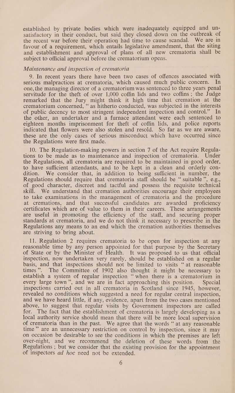 established by private bodies which were inadequately equipped and un- satisfactory in their conduct, but said they closed down on the outbreak of the recent war before their operation had time to cause scandal. We are in favour of a requirement, which entails legislative amendment, that the siting and establishment and approval of plans of all new crematoria shall be subject to official approval before the crematorium opens. Maintenance and inspection of crematoria 9. In recent years there have been two cases of offences associated with serious malpractices at crematoria, which caused much public concern. In one, the managing director of a crematorium was sentenced to three years penal servitude for the theft of over 1,000 coffin lids and two coffins; the Judge remarked that the Jury might think it high time that cremation at the crematorium concerned, “ as hitherto conducted, was subjected in the interests of public decency to most stringent independent inspection and control.” In the other, an undertaker and a furnace attendant were each sentenced to eighteen months imprisonment for theft of coffin lids, and police reports indicated that flowers were also stolen and resold. So far as we are aware, these are the only cases of serious misconduct which have occurred since the Regulations were first made. 10. The Regulation-making powers in section 7 of the Act require Regula- tions to be made as to maintenance and inspection of crematoria. Under the Regulations, all crematoria are required to be maintained in good order, to have sufficient attendants, and to be kept in a clean and orderly con- dition. We consider that, in addition to being sufficient in number, the Regulations should require that crematoria staff should be “ suitable”’, e.g., of good character, discreet and tactful and possess the requisite technical skill. We understand that cremation authorities encourage their employees to take examinations in the management of crematoria and the procedure at cremations, and that successful candidates are awarded proficiency certificates which are of value to them in their careers. These arrangements are useful in promoting the efficiency of the staff, and securing proper standards at crematoria, and we do not think it necessary to prescribe in the Regulations any means to an end which the cremation authorities themselves are striving to bring about. 11. Regulation 2 requires crematoria to be open for inspection at any reasonable time by any person appointed for that purpose by the Secretary of State or by the Minister of Health. It was proposed to us that official inspection, now undertaken very rarely, should be established on a regular basis, and that inspections should not be limited to visits “at reasonable times”. The Committee of 1902 also thought it might be necessary to establish a system of regular inspection “ when there is a crematorium in every large town”, and we are in fact approaching this position. Special inspections carried out in all crematoria in Scotland since 1945, however, revealed no conditions which suggested a need for regular central inspection, and we have heard little, if any, evidence, apart from the two cases mentioned above, to suggest that regular visits by Government inspectors are called for. The fact that the establishment of crematoria is largely developing as a local authority service should mean that there will be more local supervision of crematoria than in the past. We agree that the words “ at any reasonable time” are an unnecessary restriction on control by inspection, since it may on occasion be desirable to see the conditions in which the premises are left over-night, and we recommend the deletion of these words from the Regulations ; but we consider that the existing provision for the appointment of inspectors ad hoc need not be extended.