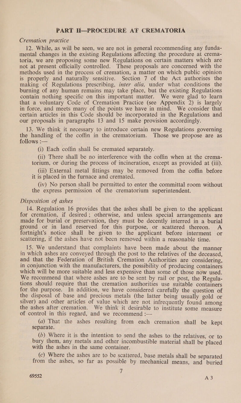 PART II—PROCEDURE AF CREMATORIA Cremation practice 12. While, as will be seen, we are not in general recommending any funda- mental changes in the existing Regulations affecting the procedure at crema- toria, we are proposing some new Regulations on certain matters which are not at present officially controlled. These proposals are concerned with the methods used in the process of cremation, a matter on which public opinion is properly and naturally sensitive. Section 7 of the Act authorises the making of Regulations prescribing, inter alia, under what conditions the burning of any human remains may take place, but the existing Regulations contain nothing specific on this important matter. We were glad to learn that a voluntary Code of Cremation Practice (see Appendix 2) is largely in force, and meets many of the points we have in mind. We consider that certain articles in this Code should be incorporated in the Regulations and our proposals in paragraphs 13 and 15 make provision accordingly. 13. We think it necessary to introduce certain new Regulations governing the handling of the coffin in the crematorium. Those we propose are as follows :— (i) Each coffin shall be cremated separately. Gi) There shall be no interference with the coffin when at the crema- torium, or during the process of incineration, except as provided at (iii). (iii) External metal fittings may be removed from the coffin before it is placed in the furnace and cremated. (iv) No person shall be permitted to enter the committal room without the express permission of the crematorium superintendent. Disposition of ashes 14. Regulation 16 provides that the ashes shall be given to the applicant for cremation, if desired; otherwise, and unless special arrangements are made for burial or preservation, they must be decently interred in a burial ground or in land reserved for this purpose, or scattered thereon. A fortnight’s notice shall be given to the applicant before interment or scattering, if the ashes have not been removed within a reasonable time. 15. We understand that complaints have been made about the manner in Which ashes are conveyed through the post to the relatives of the deceased, and that the Federation of British Cremation Authorities are considering, in conjunction with the manufacturers, the possibility of producing containers which will be more suitable and less expensive than some of those now used. We recommend that where ashes are to be sent by rail or post, the Regula- tions should require that the cremation authorities use suitable containers for the purpose. In addition, we have considered carefully the question of the disposal of base and precious metals (the latter being usually gold or silver) and other articles of value which are not infrequently found among the ashes after cremation. We think it desirable to institute some measure of control in this regard, and we recommend :— (a) That the ashes resulting from each cremation shall be kept separate. (b) Where it is the intention to send the ashes to the relatives, or to bury them, any metals and other incombustible material shall be placed with the ashes in the same container. (c) Where the ashes are to be scattered, base metals shall be separated from the ashes, so far as possible by mechanical means, and buried 7