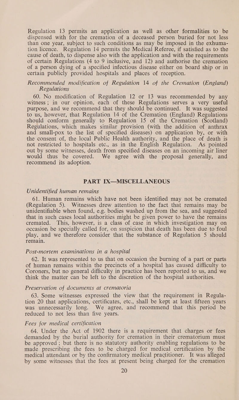 Regulation 13 permits an application as well as other formalities to be dispensed with for the cremation of a deceased person buried for not less than one year, subject to such conditions as may be imposed in the exhuma- tion licence. Regulation 14 permits the Medical Referee, if satisfied as to the cause of death, to dispense also with the application and with the requirements of certain Regulations (4 to 9 inclusive, and 12) and authorise the cremation of a person dying of a specified infectious disease either on board ship or in certain publicly provided hospitals and places of reception. Recommended modification of Regulation 14 of the Cremation (England) Regulations 60. No modification of Regulation 12 or 13 was recommended by any witness; in our opinion, each of these Regulations serves a very useful purpose, and we recommend that they should be continued. It was suggested to us, however, that Regulation 14 of the Cremation (England) Regulations should conform generally to Regulation 15 of the Cremation (Scotland) Regulations, which makes similar provision (with the addition of anthrax and small-pox to the list of specified diseases) on application by, or with the consent of, the local Public Health authority, and the place of death is not restricted to hospitals etc., as in the English Regulation. As pointed out by some witnesses, death from specified diseases on an incoming air liner would thus be covered. We agree with the proposal generally, and recommend its adoption. PART IX—MISCELLANEOUS Unidentified human remains 61. Human remains which have not been identified may not be cremated (Regulation 5). Witnesses drew attention to the fact that remains may be unidentifiable when found, e.g. bodies washed up from the sea, and suggested that in such cases local authorities might be given power to have the remains cremated. ‘This, however, is a class of case in which investigation may on occasion be specially called for, on suspicion that death has been due to foul play, and we therefore consider that the substance of Regulation 5 should remain. Post-mortem examinations in a hospital 62. It was represented to us that on occasion the burning of a part or parts of human remains within the precincts of a hospital has caused difficulty to Coroners, but no general difficulty in practice has been reported to us, and we think the matter can be left to the discretion of the hospital authorities. Preservation of documents at crematoria 63. Some witnesses expressed the view that the requirement in Regula- tion 20 that applications, certificates, etc., shall be kept at least fifteen years was unnecessarily long. We agree, and recommend that this period be reduced to not less than five years. Fees for medical certification 64. Under the Act of 1902 there is a requirement that charges or fees demanded by the burial authority for cremation in their crematorium must be approved ; but there is no statutory authority enabling regulations to be made prescribing the fees to be charged for medical certification by the medical attendant or by the confirmatory medical practitioner. It was alleged by some witnesses that the fees at present being charged for the cremation