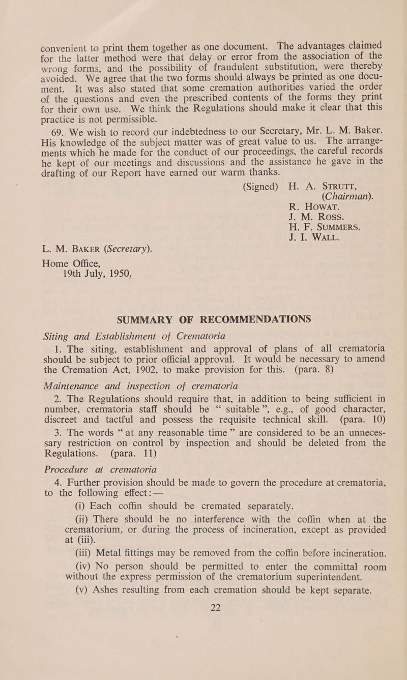 Convenient to print them together as one document. The advantages claimed for the latter method were that delay or error from the association of the wrong forms, and the possibility of fraudulent substitution, were thereby avoided. We agree that the two forms should always be printed as one docu- ment. It was also stated that some cremation authorities varied the order of the questions and even the prescribed contents of the forms they print for their own use. We think the Regulations should make it clear that this practice is not permissible. 69. We wish to record our indebtedness to our Secretary, Mr. L. M. Baker. His knowledge of the subject matter was of great value to us. The arrange- ments which he made for the conduct of our proceedings, the careful records he kept of our meetings and discussions and the assistance he gave in the drafting of our Report have earned our warm thanks. (Signed) H. A. STRUTT, (Chairman). R. Howat. J. M. Ross. H. F. SUMMERS. J. I. WALL. L. M. BAKER (Secretary). Home Office, 19th July, 1950. SUMMARY OF RECOMMENDATIONS Siting and Establishment of Crematoria 1. The siting, establishment and approval of plans of all crematoria should be subject to prior official approval. It would be necessary to amend the Cremation Act, 1902, to make provision for this. (para. 8) Maintenance and inspection of crematoria 2. The Regulations should require that, in addition to being sufficient in number, crematoria staff should be “ suitable”, e.g., of good character, discreet and tactful and possess the requisite technical skill. (para. 10) 3. The words “at any reasonable time” are considered to be an unneces- sary restriction on control by inspection and should be deleted from the Regulations. (para. 11) Procedure at crematoria 4. Further provision should be made to govern the procedure at crematoria, to the following effect :— (i) Each coffin should be cremated separately. (ii) There should be no interference with the coffin when at the crematorium, or during the process of incineration, except as provided at (iii). (iii) Metal fittings may be removed from the coffin before incineration. (iv) No person should be permitted to enter the committal room without the express permission of the crematorium superintendent. (v) Ashes resulting from each cremation should be kept separate.