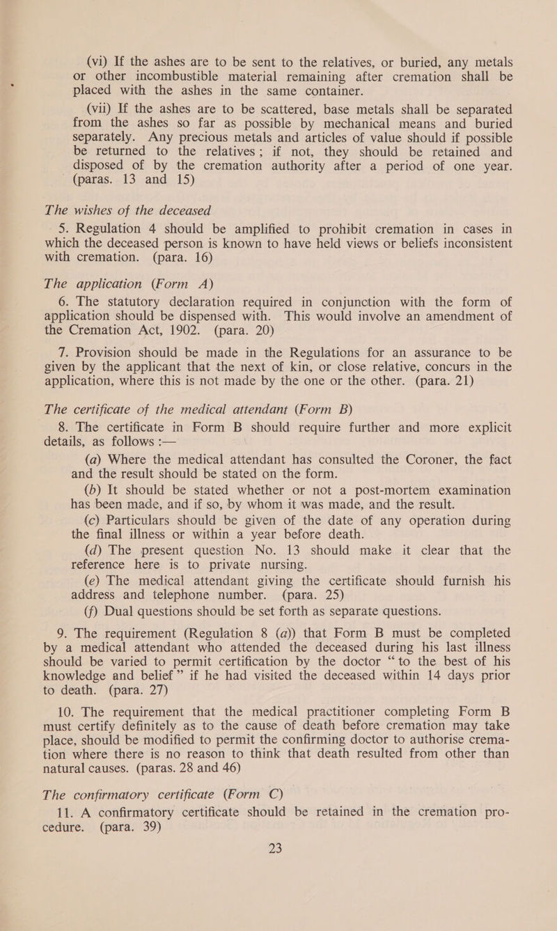 (vi) If the ashes are to be sent to the relatives, or buried, any metals or other incombustible material remaining after cremation shall be placed with the ashes in the same container. (vil) If the ashes are to be scattered, base metals shall be separated from the ashes so far as possible by mechanical means and buried separately. Any precious metals and articles of value should if possible be returned to the relatives; if not, they should be retained and disposed of by the cremation authority after a period of one year. (paras. 13 and 15) The wishes of the deceased 5. Regulation 4 should be amplified to prohibit cremation in cases in which the deceased person is known to have held views or beliefs inconsistent with cremation. (para. 16) The application (Form A) : 6. The statutory declaration required in conjunction with the form of application should be dispensed with. This would involve an amendment of the Cremation Act, 1902. (para. 20) 7. Provision should be made in the Regulations for an assurance to be given by the applicant that the next of kin, or close relative, concurs in the application, where this is not made by the one or the other. (para. 21) The certificate of the medical attendant (Form B) 8. The certificate in Form B should require further and more explicit details, as follows :— | (a) Where the medical attendant has consulted the Coroner, the fact and the result should be stated on the form. (b) It should be stated whether or not a post-mortem examination has been made, and if so, by whom it was made, and the result. (c) Particulars should be given of the date of any operation during the final illness or within a year before death. (d) The present question No. 13 should make it clear that the reference here is to private nursing. (e) The medical attendant giving the certificate should furnish his address and telephone number. (para. 25) (f) Dual questions should be set forth as separate questions. 9. The requirement (Regulation 8 (a)) that Form B must be completed by a medical attendant who attended the deceased during his last illness should be varied to permit certification by the doctor “to the best of his knowledge and belief” if he had visited the deceased within 14 days prior to death. (para. 27) : 10. The requirement that the medical practitioner completing Form B must certify definitely as to the cause of death before cremation may take place, should be modified to permit the confirming doctor to authorise crema- tion where there is no reason to think that death resulted from other than natural causes. (paras. 28 and 46) The confirmatory certificate (Form C) | | 11. A confirmatory certificate should be retained in the cremation pro- cedure. (para. 39) |