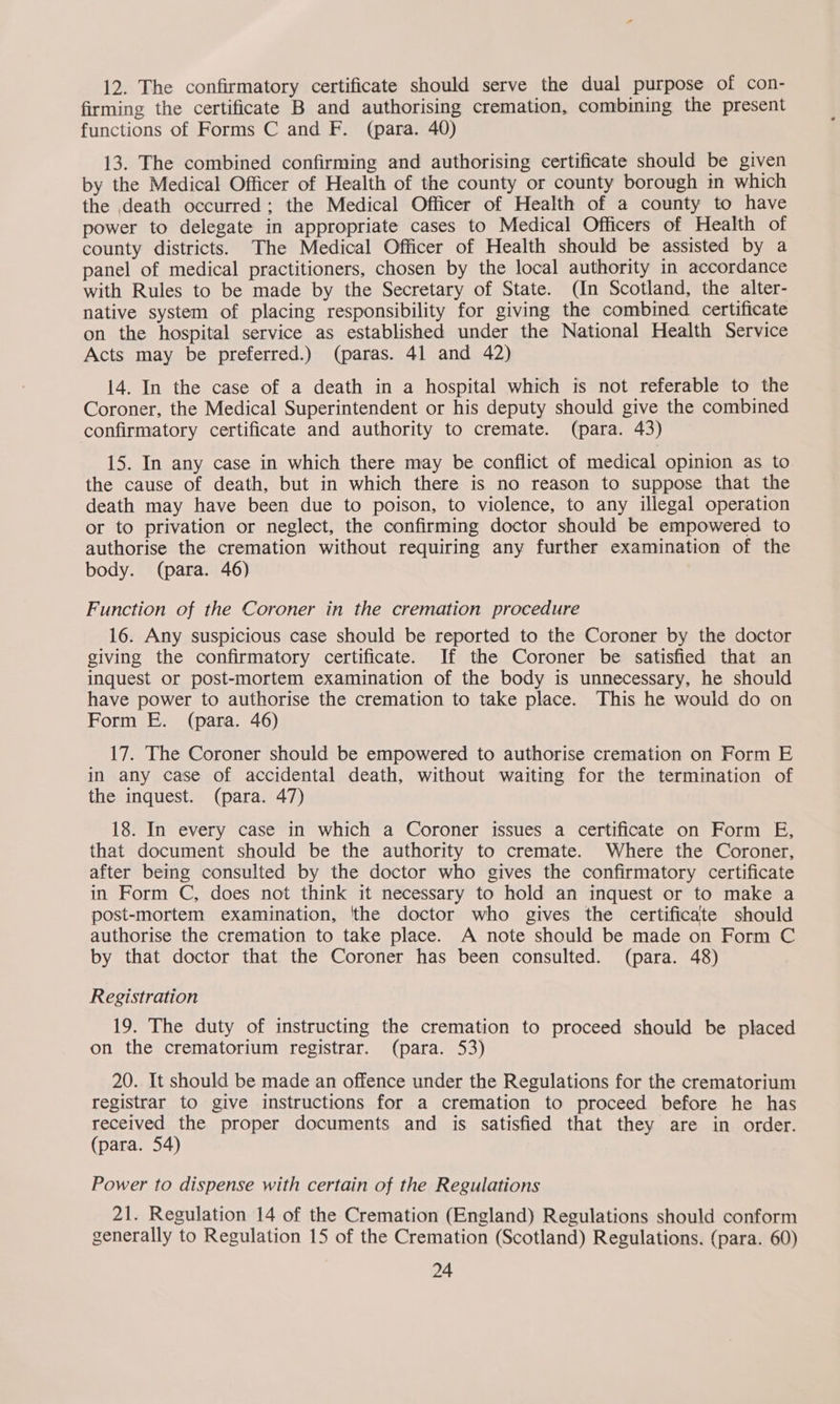 12. The confirmatory certificate should serve the dual purpose of con- firming the certificate B and authorising cremation, combining the present functions of Forms C and F. (para. 40) 13. The combined confirming and authorising certificate should be given by the Medical Officer of Health of the county or county borough in which the death occurred; the Medical Officer of Health of a county to have power to delegate in appropriate cases to Medical Officers of Health of county districts. The Medical Officer of Health should be assisted by a panel of medical practitioners, chosen by the local authority in accordance with Rules to be made by the Secretary of State. (In Scotland, the alter- native system of placing responsibility for giving the combined certificate on the hospital service as established under the National Health Service Acts may be preferred.) (paras. 41 and 42) 14. In the case of a death in a hospital which is not referable to the Coroner, the Medical Superintendent or his deputy should give the combined confirmatory certificate and authority to cremate. (para. 43) 15. In any case in which there may be conflict of medical opinion as to the cause of death, but in which there is no reason to suppose that the death may have been due to poison, to violence, to any illegal operation or to privation or neglect, the confirming doctor should be empowered to authorise the cremation without requiring any further examination of the body. (para. 46) Function of the Coroner in the cremation procedure 16. Any suspicious case should be reported to the Coroner by the doctor giving the confirmatory certificate. If the Coroner be satisfied that an inquest or post-mortem examination of the body is unnecessary, he should have power to authorise the cremation to take place. This he would do on Form E. (para. 46) a als WE The Coroner should be empowered to authorise cremation on Form E in any case of accidental death, without waiting for the termination of the inquest. (para. 47) 18. In every case in which a Coroner issues a certificate on Form E, that document should be the authority to cremate. Where the Coroner, after being consulted by the doctor who gives the confirmatory certificate in Form C, does not think it necessary to hold an inquest or to make a post-mortem examination, ‘the doctor who gives the certificate should authorise the cremation to take place. A note should be made on Form C by that doctor that the Coroner has been consulted. (para. 48) Registration 19. The duty of instructing the cremation to proceed should be placed on the crematorium registrar. (para. 53) 20. It should be made an offence under the Regulations for the crematorium registrar to give instructions for a cremation to proceed before he has received the proper documents and is satisfied that they are in order. (para. 54) Power to dispense with certain of the Regulations 21. Regulation 14 of the Cremation (England) Regulations should conform generally to Regulation 15 of the Cremation (Scotland) Regulations. (para. 60)