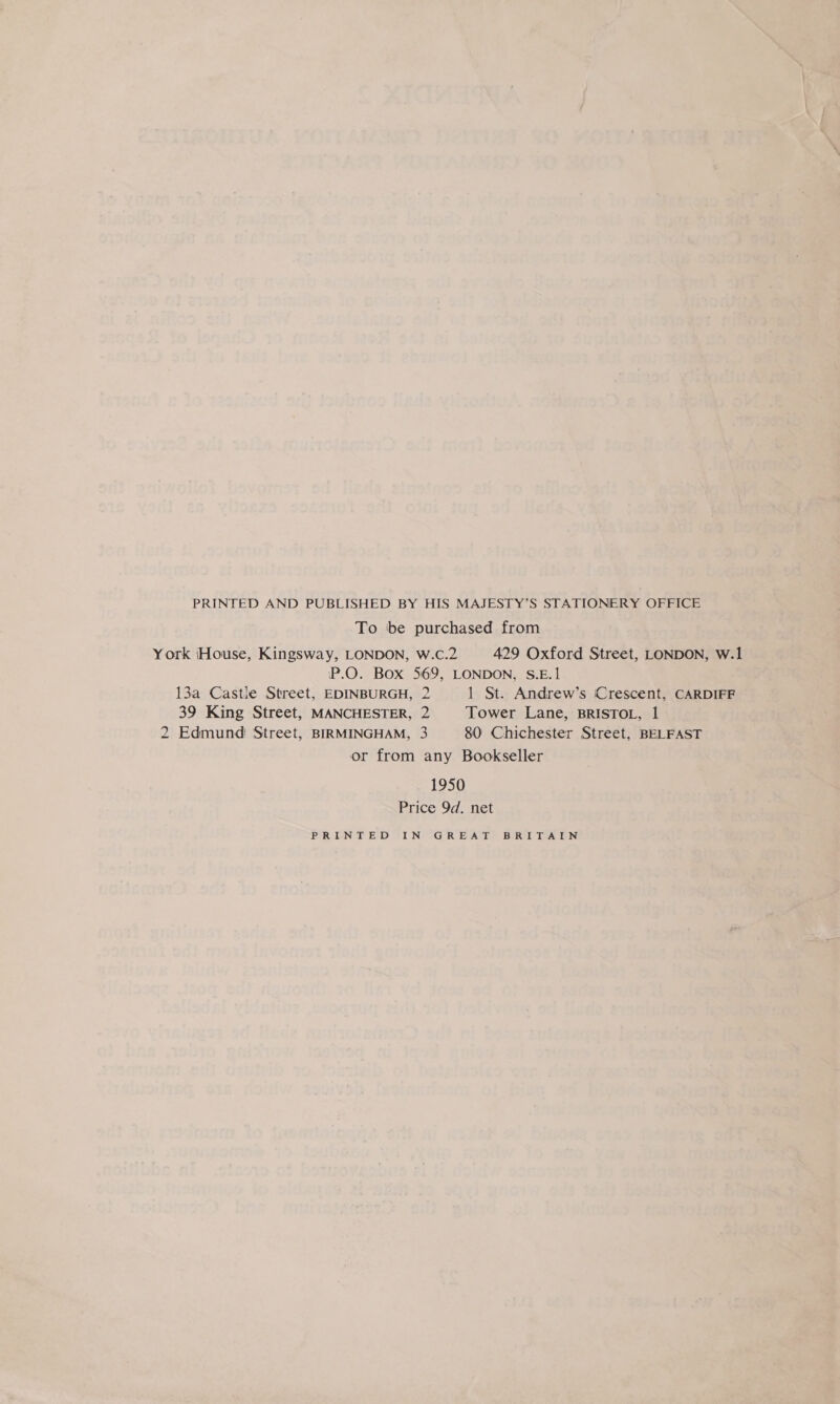 PRINTED AND PUBLISHED BY HIS MAJESTY’S STATIONERY OFFICE To be purchased from York (House, Kingsway, LONDON, wW.c.2 429 Oxford Street, LONDON, W.1 P.O. Box 569, LONDON, S.E.1 13a Castle Street, EDINBURGH, 2 1 St. Andrew’s Crescent, CARDIFF 39 King Street, MANCHESTER, 2 Tower Lane, BRISTOL, 1 2 Edmund Street, BIRMINGHAM, 3 80 Chichester Street, BELFAST or from any Bookseller 1950 Price 9d. net PRINTED GIN GREAT BIRT TALEN