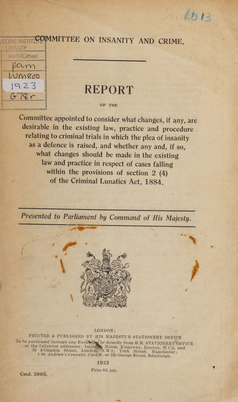 7. Pela ate “ee ees Se Pe ae i012   COME INSTITUTE __UBRARY   MITTEE ON INSANITY AND CRIME,  L923 | REPORT isi | ae : Committee appointed to consider what changes, if any, are desirable in the existing law, practice and procedure relating to criminal trials in which the plea of insanity &lt;= as a defence is raised, and whether any and, if so,  OF THE Pp what changes should be made in the existing law and practice in respect of cases falling a within the provisions of section 2 (4) . of the Criminal Lunatics Act, 1884,  Presented to Parliament by Command of His Majesty. - ; » Gs se ne o  a ‘.    ‘To be purchased through any Booktel ‘or directly from H.M. STATIONERY OFFICE at the foilowing addresses: Imperey House, Kingsway, London, W.C.2, and 28 Abingdon Street, London,” S.W.1; York Street, Manchester; 1 St. Andrew’s Crescent, Cardiff; or 120 George Street, Edinburgh. 1923 Price 6d, net. Cmd. 2005,