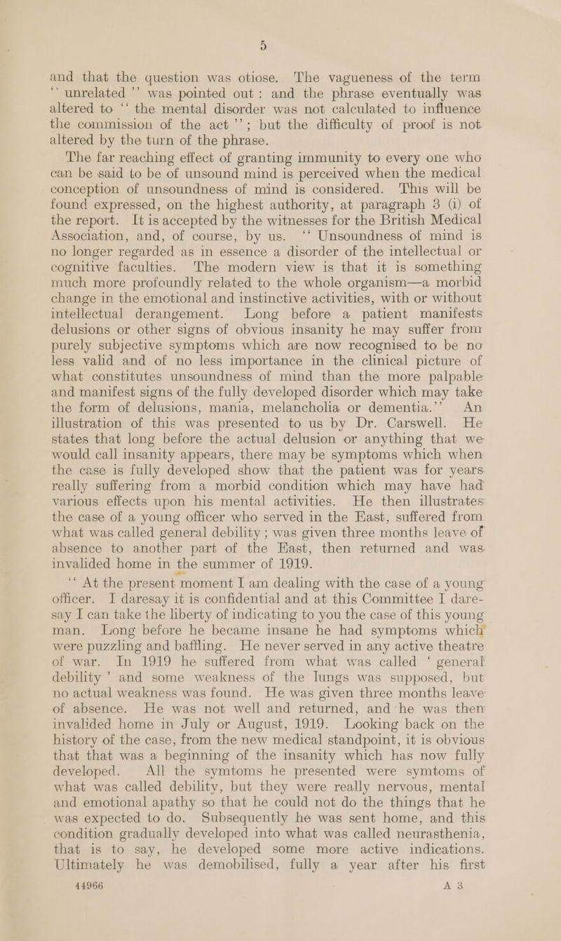 H) and that the question was otiose. The vagueness of the term ‘unrelated ’’ was pointed out: and the phrase eventually was altered to “‘ the mental disorder was not calculated to influence the commission of the act’’; but the difficulty of proof is not. altered by the turn of the phrase. The far reaching effect of granting immunity to every one who can be said to be of unsound mind is perceived when the medical conception of unsoundness of mind is considered. ‘This will be found expressed, on the highest authority, at paragraph 3 () of the report. It is accepted by the witnesses for the British Medical Association, and, of course, by us. ‘‘ Unsoundness of mind is no longer regarded as in essence a disorder of the intellectual or cognitive faculties. The modern view is that it is something much more profoundly related to the whole organism—a morbid change in the emotional and instinctive activities, with or without intellectual derangement. Long before a patient manifests delusions or other signs of obvious insanity he may suffer from purely subjective symptoms which are now recognised to be no less valid and of no less importance in the clinical picture of what constitutes unsoundness of mind than the more palpable and manifest signs of the fully developed disorder which may take the form of delusions, mania, melancholia or dementia.’’ An illustration of this was presented to us by Dr. Carswell. He states that long before the actual delusion or anything that we would call insanity appears, there may be symptoms which when the case is fully developed show that the patient was for years really suffering from a morbid condition which may have had various effects upon his mental activities. He then illustrates the case of a young officer who served in the East, suffered from what was called general debility ; was given three months leave of absence to another part of the East, then returned and was invalided home in the summer of 1919. ‘* At the present moment I am dealing with the case of a young officer. I daresay it is confidential and at this Committee I dare- say I can take the liberty of indicating to you the case of this young man. Long before he became insane he had symptoms which were puzzling and baffling. He never served in any active theatre of war. In 1919 he suffered from what was called ‘ general debility &gt; and some weakness of the lungs was supposed, but no actual weakness was found. He was given three months leave of absence. He was not well and returned, and’ he was then invalided home in July or August, 1919. Looking back on the history of the case, from the new medical standpoint, it is obvious that that was a beginning of the insanity which has now fully developed. All the symtoms he presented were symtoms of what was called debility, but they were really nervous, mental and emotional apathy so that he could not do the things that he was expected to do. Subsequently he was sent home, and this condition gradually developed into what was called neurasthenia, that is to say, he developed some more active indications. Ultimately he was demobilised, fully a year after his first