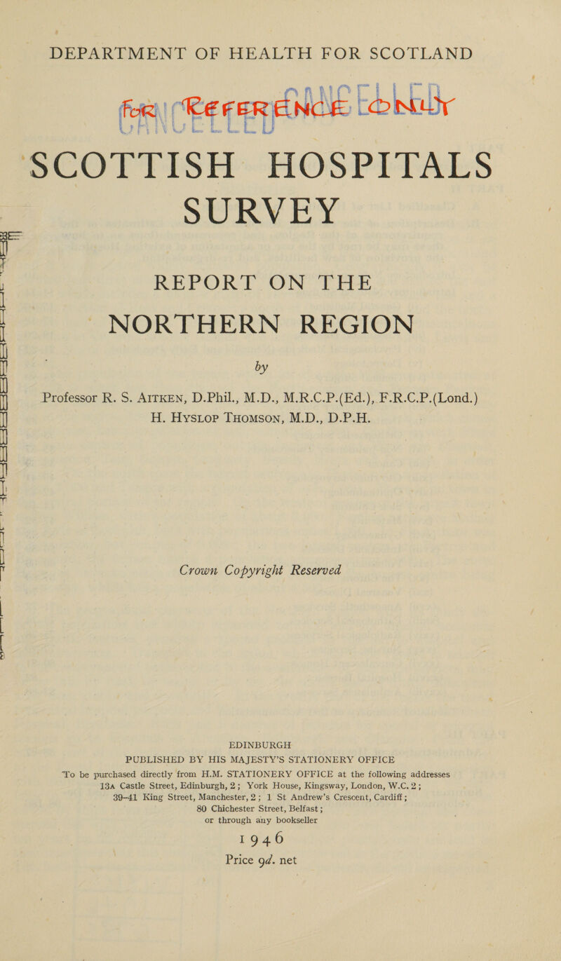 PEPARETMEND OF HEALTH FOR SCOTLAND ro   yf At NT i tT} ee Aerie for) “KEFER ENO (CO! CANCELLED e § W fas Bear: beara: i Sees hat SCOTTISH HOSPITALS SURVEY Rea +) M REPORT ON THE NORTHERN REGION by  Professor R. S. AITKEN, D.Phil, M.D., M.R.C.P.(Ed.), F.R.C.P.(Lond.) H. Hystop THomson, M.D., D.P.H. Np se | a) a eee | See | So | as | Sen | a cee ean aed he Crown Copyright Reserved SPT fOr Ee we) EDINBURGH PUBLISHED BY HIS MAJESTY’S STATIONERY OFFICE To be purchased directly from H.M. STATIONERY OFFICE at the following addresses 134 Castle Street, Edinburgh, 2; York House, Kingsway, London, W.C. 2; 39-41 King Street, Manchester, 2; 1 St Andrew’s Crescent, Cardiff ; 80 Chichester Street, Belfast ; or through any bookseller 1946 Price gd. net